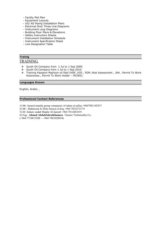 - Facility Plot Plan
- Equipment Layouts
- UG/ AG Piping Installation Plans
- Electrical One/ Three Line Diagrams
- Instrument Loop Diagrams
- Building Floor Plans & Elevations
- Safety Instruction Sheets
- Instrument Installation Schedule
- Instrument Specification Sheet
- Line Designation Table
Trainig
TRAINING
 South Oil Company from 1 Jul to 1 Sep 2009.
 South Oil Company from 1 Jul to 1 Sep 2010.
 Training Passport Majnoon oil filed (HSE ,H2S , PGM ,Risk Assessment , JHA , Permit To Work
Awareness , Permit To Work Holder – PICWS)
Languages Known
English, Arabic ,
Professional Contact References
1) Mr: Jameel mandia group companies of raban al safina +9647901102937
2) Mr : Mahmood Al Helo Semou al Iraq +964 7822272174
3) Dr: Zuhair oudah Shadin Al Janoob +964 7812601019
4) Eng : Ahmed AbdulZahraKhamees Tameer Technicality Co.
(+964 7710815200 - +964 7801028054)
 