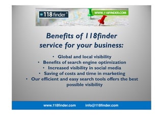 • Global and local visibility
• Benefits of search engine optimization
• Increased visibility in social media
• Saving of costs and time in marketing
• Our efficient and easy search tools offers the best
possible visibility
Benefits of 118finder
service for your business:
www.118finder.com info@118finder.com
 