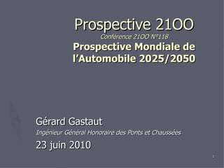 Prospective 21OO Conférence 21OO N°118 Prospective Mondiale de l’Automobile 2025/2050 Gérard Gastaut Ingénieur Général Honoraire des Ponts et Chaussées 23 juin 2010 