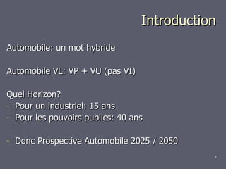 Introduction Automobile: un mot hybride Automobile VL: VP + VU (pas VI) Quel Horizon? Pour un industriel: 15 ans Pour les pouvoirs publics: 40 ans Donc Prospective Automobile 2025 / 2050 