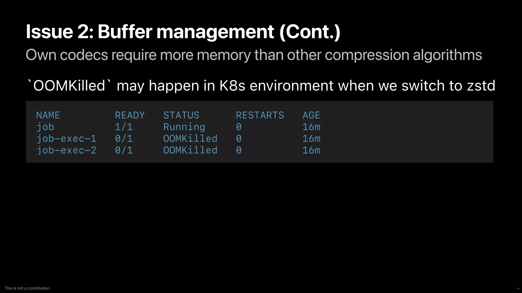 =
This is not a contribution.
Own codecs require more memory than other compression algorithms
Issue 2: Buffer management (Cont.)
`OOMKilled` may happen in K8s environment when we switch to zstd
NAME READY STATUS RESTARTS AGE


job 1/1 Running 0 16m


job-exec-1 0/1 OOMKilled 0 16m


job-exec-2 0/1 OOMKilled 0 16m
 