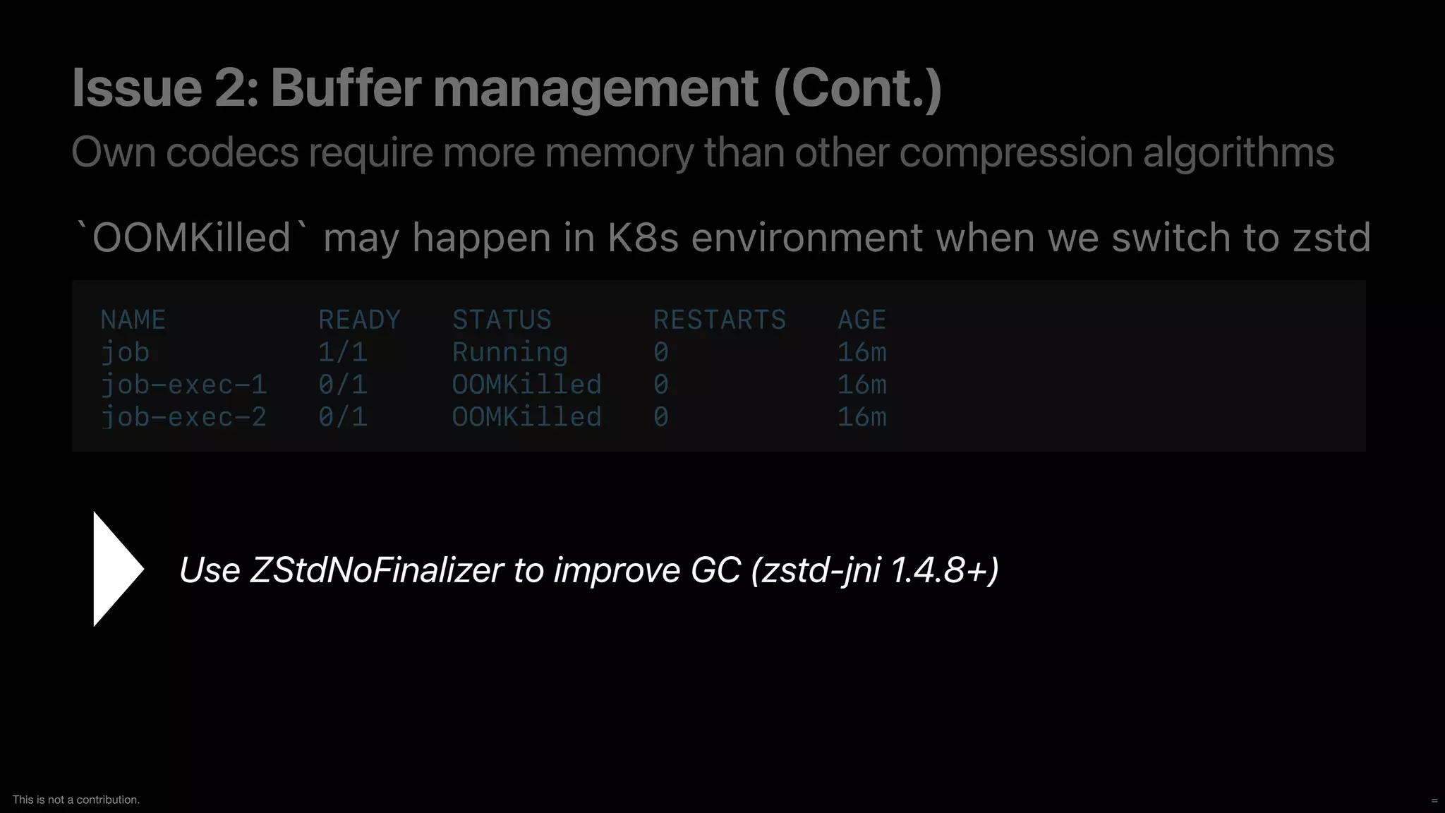 =
This is not a contribution.
Own codecs require more memory than other compression algorithms
Issue 2: Buffer management (Cont.)
`OOMKilled` may happen in K8s environment when we switch to zstd
Use ZStdNoFinalizer to improve GC (zstd-jni 1.4.8+)
NAME READY STATUS RESTARTS AGE


job 1/1 Running 0 16m


job-exec-1 0/1 OOMKilled 0 16m


job-exec-2 0/1 OOMKilled 0 16m
 