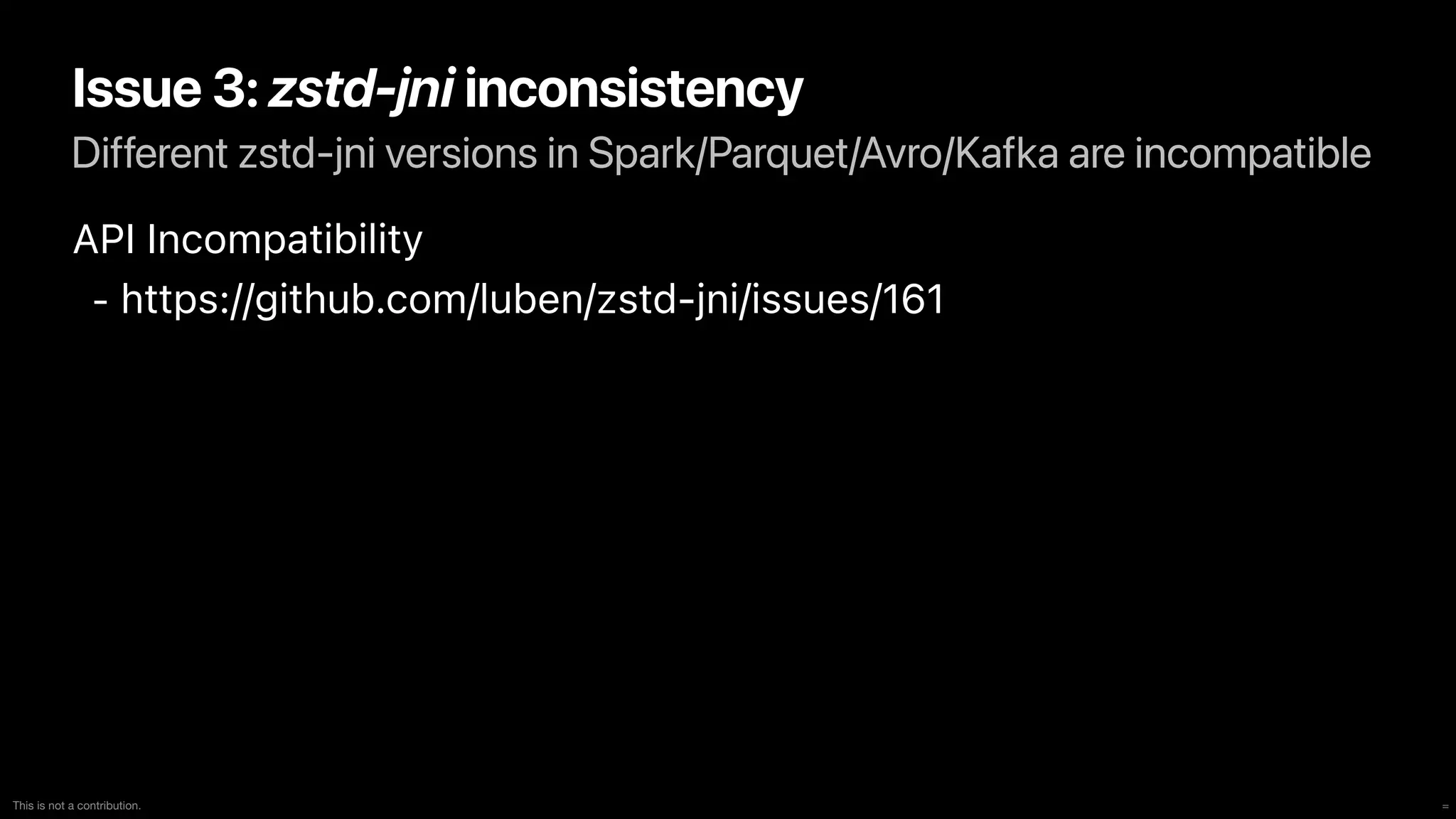 =
This is not a contribution.
Different zstd-jni versions in Spark/Parquet/Avro/Kafka are incompatible
Issue 3: zstd-jni inconsistency
API Incompatibility


- https://github.com/luben/zstd-jni/issues/161


 