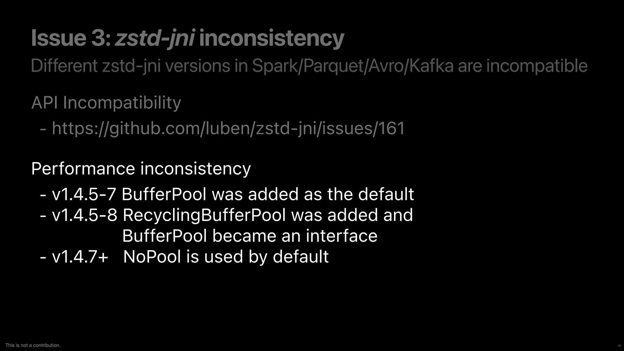 =
This is not a contribution.
Different zstd-jni versions in Spark/Parquet/Avro/Kafka are incompatible
Issue 3: zstd-jni inconsistency
API Incompatibility


- https://github.com/luben/zstd-jni/issues/161


Performance inconsistency


- v1.4.5-7 BufferPool was added as the default


- v1.4.5-8 RecyclingBufferPool was added an
d 
BufferPool became an interface


- v1.4.7+ NoPool is used by default
 