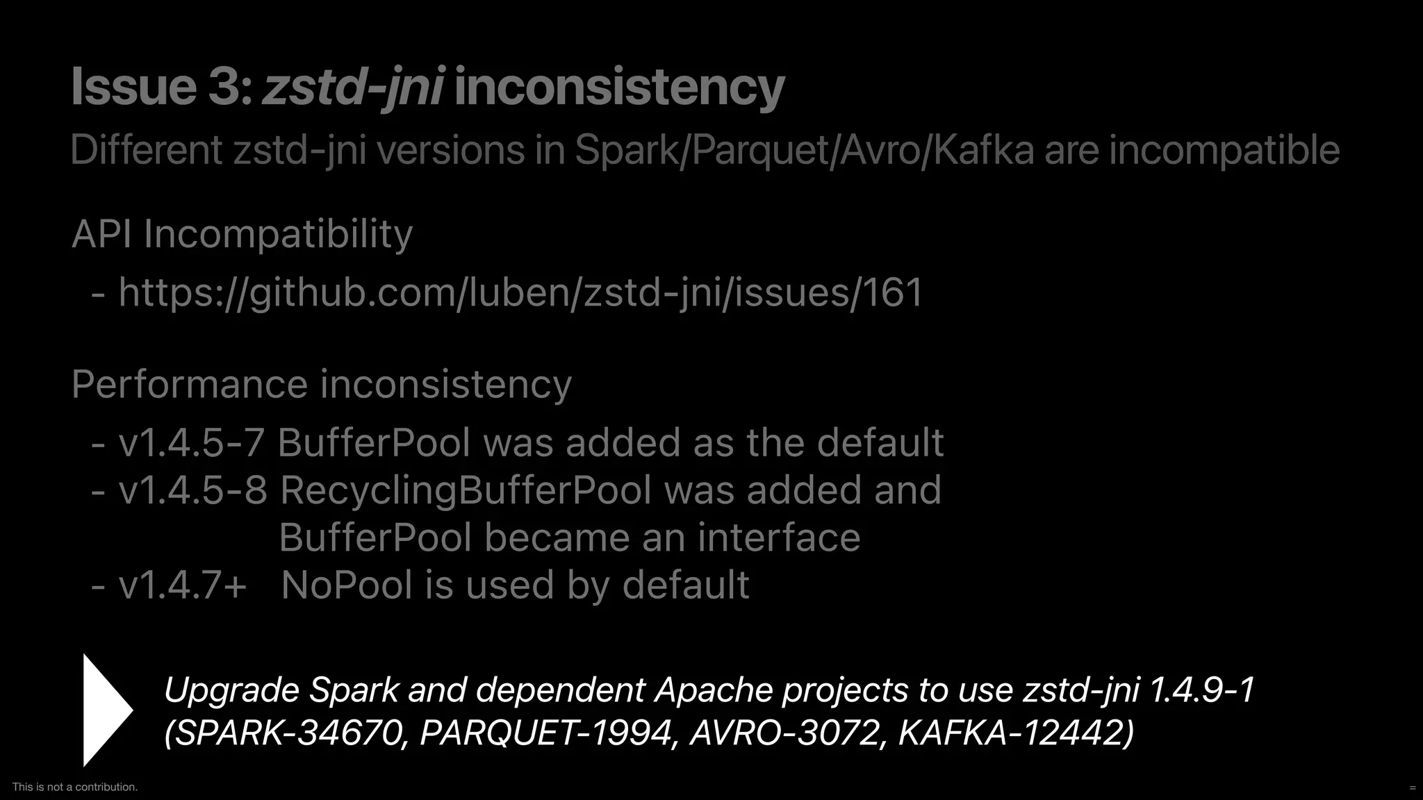 =
This is not a contribution.
Different zstd-jni versions in Spark/Parquet/Avro/Kafka are incompatible
Issue 3: zstd-jni inconsistency
API Incompatibility


- https://github.com/luben/zstd-jni/issues/161


Performance inconsistency


- v1.4.5-7 BufferPool was added as the default


- v1.4.5-8 RecyclingBufferPool was added an
d 
BufferPool became an interface


- v1.4.7+ NoPool is used by default
Upgrade Spark and dependent Apache projects to use zstd-jni 1.4.9-1
 
(SPARK-34670, PARQUET-1994, AVRO-3072, KAFKA-12442)
 