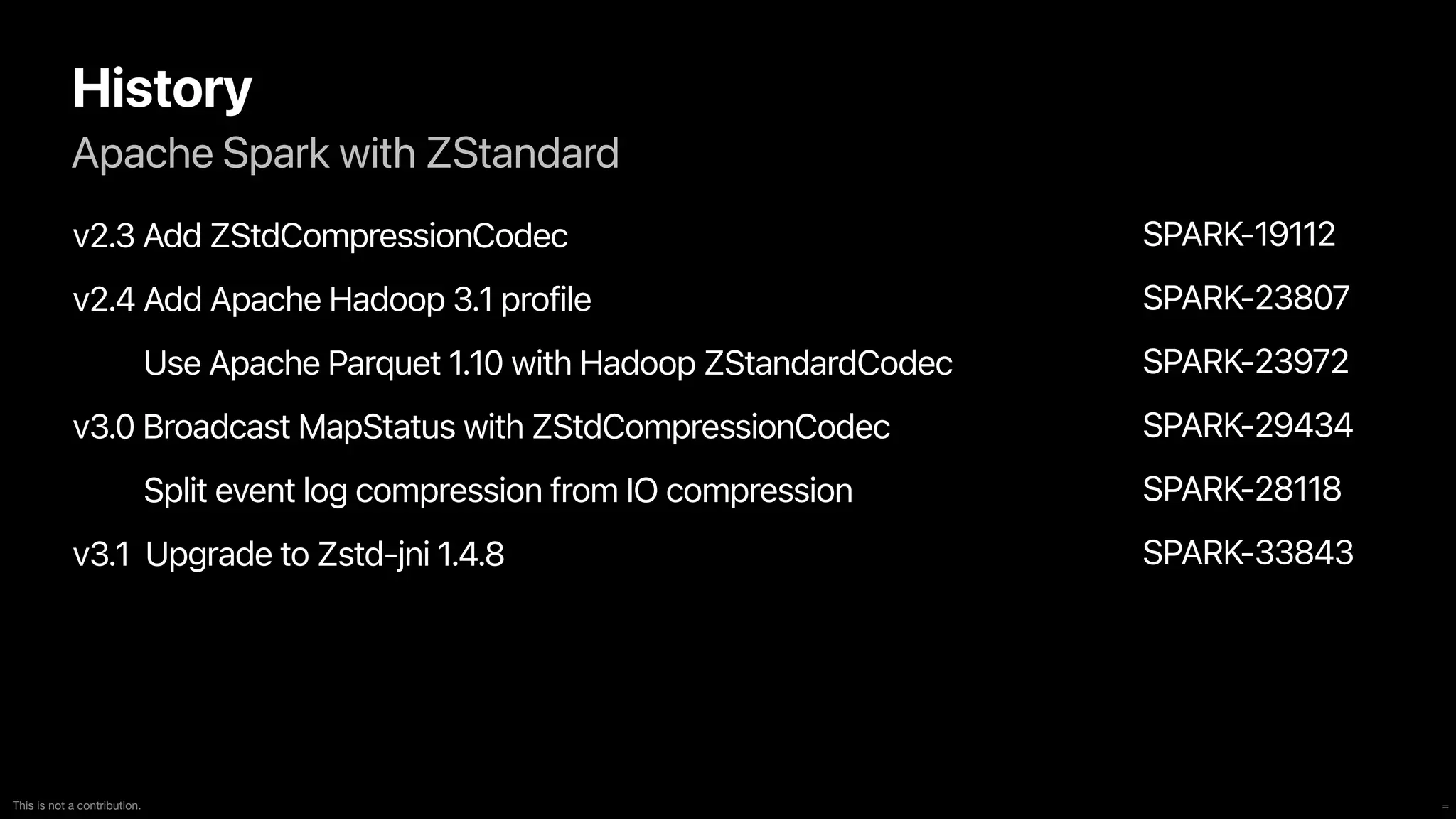 =
This is not a contribution.
Apache Spark with ZStandard
History
v2.3 Add ZStdCompressionCodec


v2.4 Add Apache Hadoop 3.1 profile


Use Apache Parquet 1.10 with Hadoop ZStandardCodec


v3.0 Broadcast MapStatus with ZStdCompressionCodec


Split event log compression from IO compression


v3.1 Upgrade to Zstd-jni 1.4.8
SPARK-19112


SPARK-23807


SPARK-23972


SPARK-29434


SPARK-28118


SPARK-33843
 