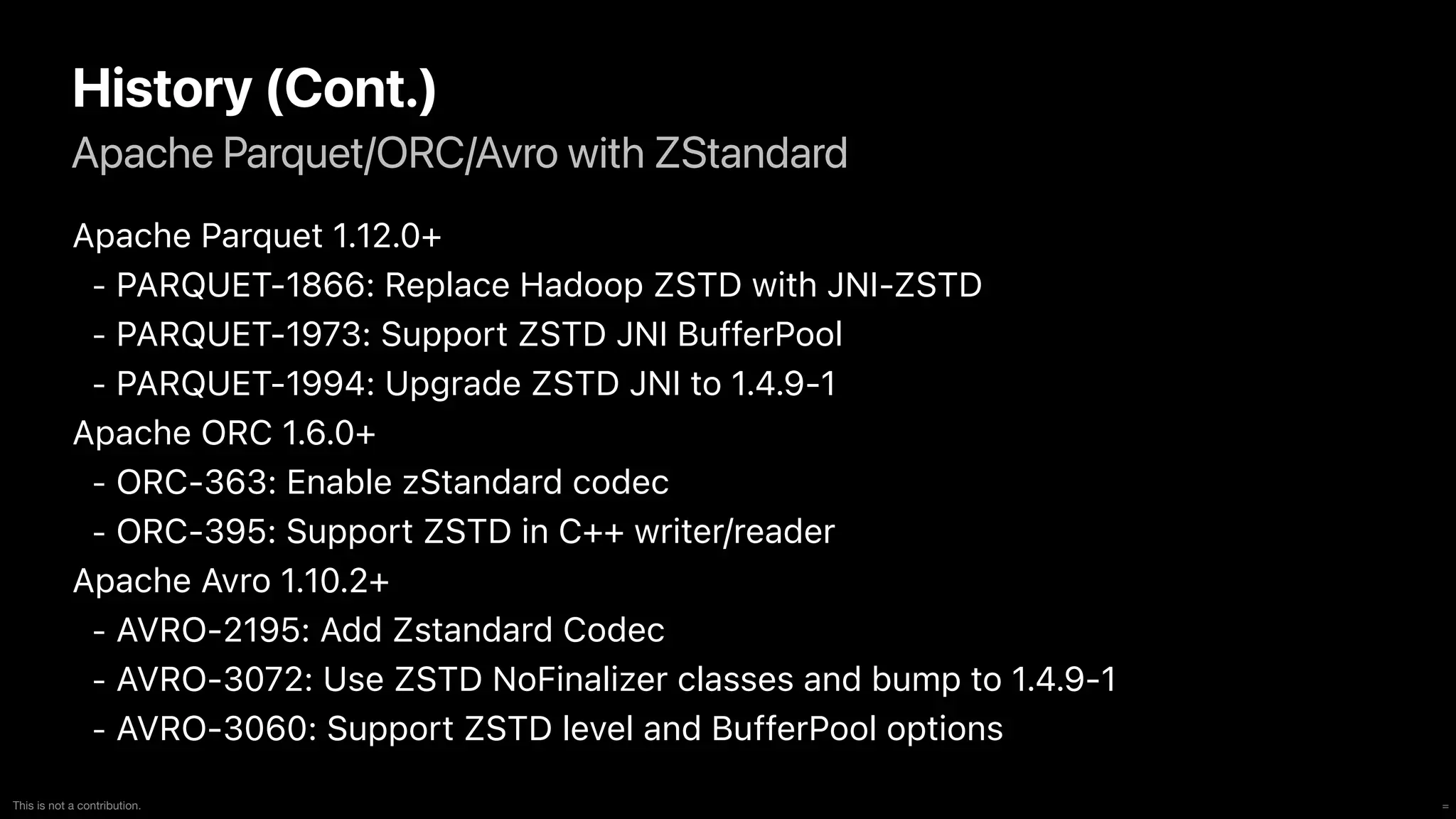 =
This is not a contribution.
Apache Parquet/ORC/Avro with ZStandard
History (Cont.)
Apache Parquet 1.12.0+


- PARQUET-1866: Replace Hadoop ZSTD with JNI-ZSTD


- PARQUET-1973: Support ZSTD JNI BufferPool


- PARQUET-1994: Upgrade ZSTD JNI to 1.4.9-1


Apache ORC 1.6.0+


- ORC-363: Enable zStandard codec


- ORC-395: Support ZSTD in C++ writer/reader


Apache Avro 1.10.2+


- AVRO-2195: Add Zstandard Codec


- AVRO-3072: Use ZSTD NoFinalizer classes and bump to 1.4.9-1


- AVRO-3060: Support ZSTD level and BufferPool options
 