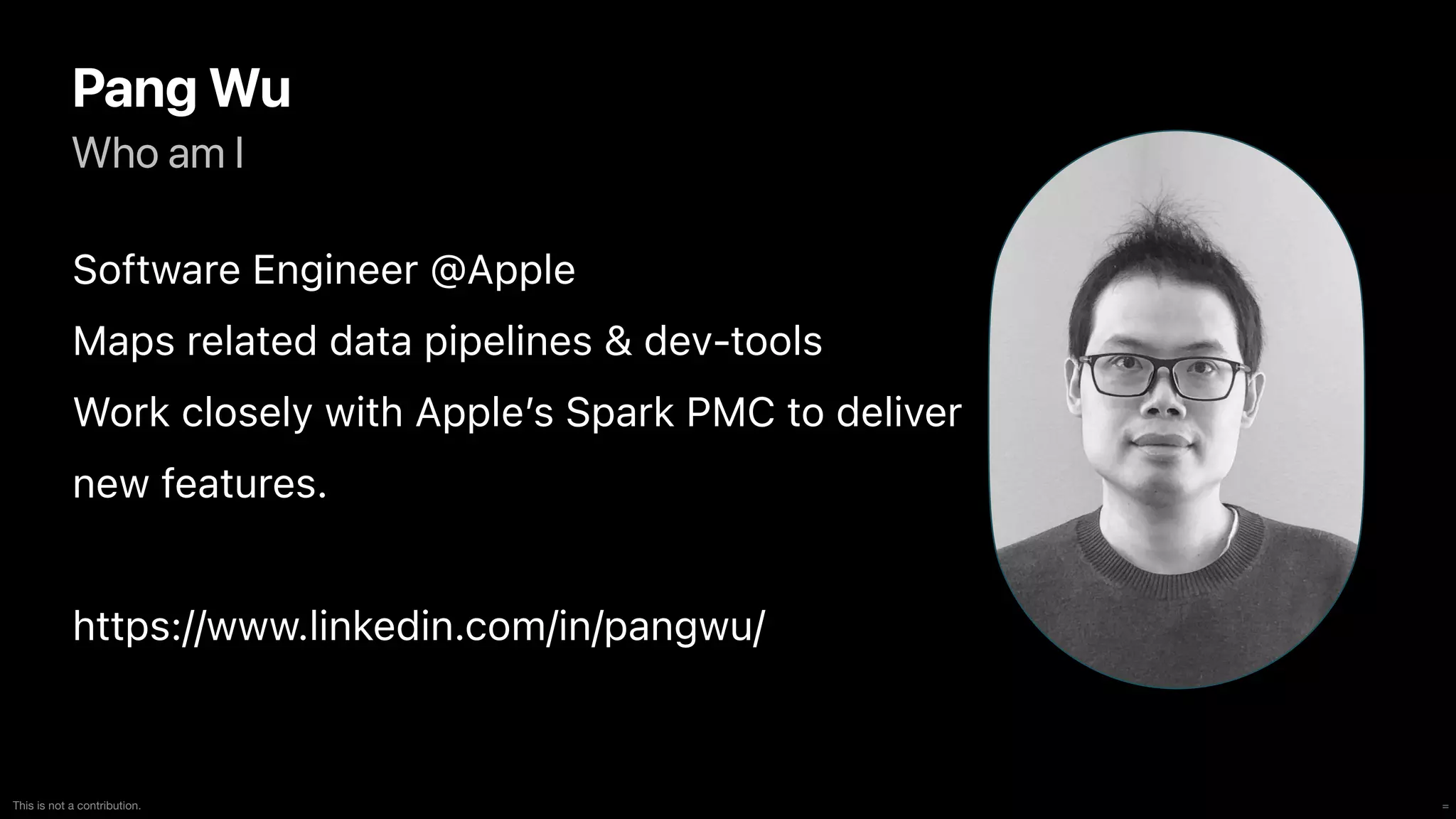 =
This is not a contribution.
Who am I
Pang Wu
Software Engineer @Apple


Maps related data pipelines & dev-tools


Work closely with Apple’s Spark PMC to deliver


new features.


https://www.linkedin.com/in/pangwu/
 