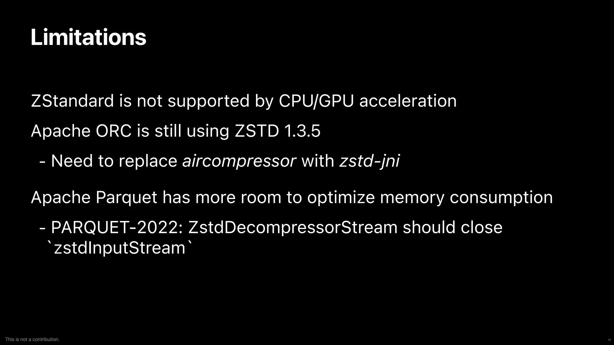=
This is not a contribution.
Limitations
ZStandard is not supported by CPU/GPU acceleration


Apache ORC is still using ZSTD 1.3.5


- Need to replace aircompressor with zstd-jni


Apache Parquet has more room to optimize memory consumption


- PARQUET-2022: ZstdDecompressorStream should close
`zstdInputStream`
 