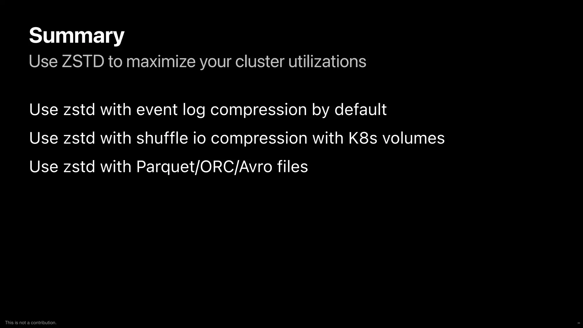 =
This is not a contribution.
Use ZSTD to maximize your cluster utilizations
Summary
Use zstd with event log compression by default


Use zstd with shuffle io compression with K8s volumes


Use zstd with Parquet/ORC/Avro files
 