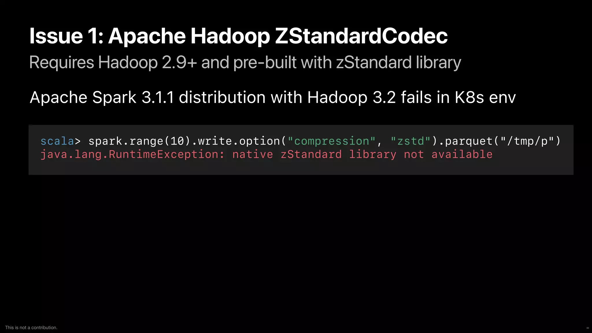 =
This is not a contribution.
Requires Hadoop 2.9+ and pre-built with zStandard library
Issue 1: Apache Hadoop ZStandardCodec
Apache Spark 3.1.1 distribution with Hadoop 3.2 fails in K8s env
scala> spark.range(10).write.option("compression", "zstd").parquet("/tmp/p")


java.lang.RuntimeException: native zStandard library not available
 