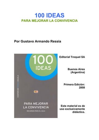 100 IDEAS
PARA MEJORAR LA CONVIVENCIA
Por Gustavo Armando Ressia
Editorial Troquel SA
Buenos Aires
(Argentina)
Primera Edición:
2008
Este material es de
uso exclusivamente
didáctico.
 