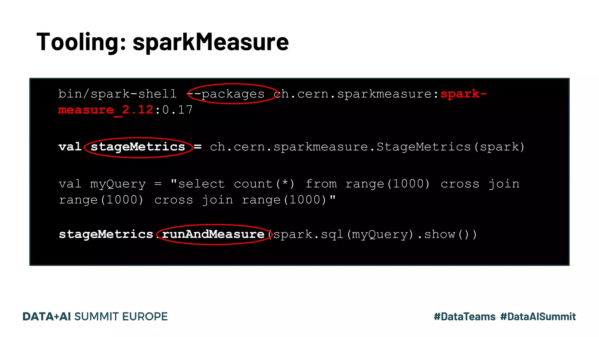 Tooling: sparkMeasure 13#UnifiedDataAnalytics #SparkAISummit • bin/spark-shell --packages ch.cern.sparkmeasure:spark- measure_2.12:0.17 • bin/spark-shell --packages ch.cern.sparkmeasure:spark- measure_2.12:0.17 • val stageMetrics = ch.cern.sparkmeasure.StageMetrics(spark) • • bin/spark-shell --packages ch.cern.sparkmeasure:spark- measure_2.12:0.17 • val stageMetrics = ch.cern.sparkmeasure.StageMetrics(spark) • • val myQuery = "select count(*) from range(1000) cross join range(1000) cross join range(1000)" • stageMetrics.runAndMeasure(spark.sql(myQuery).show()) 