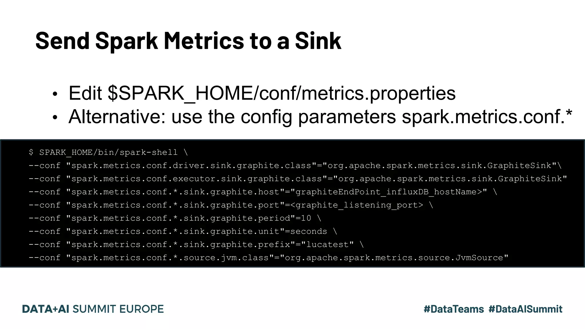 Send Spark Metrics to a Sink 16#UnifiedDataAnalytics #SparkAISummit • $ SPARK_HOME/bin/spark-shell • --conf "spark.metrics.conf.driver.sink.graphite.class"="org.apache.spark.metrics.sink.GraphiteSink" • --conf "spark.metrics.conf.executor.sink.graphite.class"="org.apache.spark.metrics.sink.GraphiteSink" • --conf "spark.metrics.conf.*.sink.graphite.host"="graphiteEndPoint_influxDB_hostName>" • --conf "spark.metrics.conf.*.sink.graphite.port"=<graphite_listening_port> • --conf "spark.metrics.conf.*.sink.graphite.period"=10 • --conf "spark.metrics.conf.*.sink.graphite.unit"=seconds • --conf "spark.metrics.conf.*.sink.graphite.prefix"="lucatest" • --conf "spark.metrics.conf.*.source.jvm.class"="org.apache.spark.metrics.source.JvmSource" • Edit $SPARK_HOME/conf/metrics.properties • Alternative: use the config parameters spark.metrics.conf.* 
