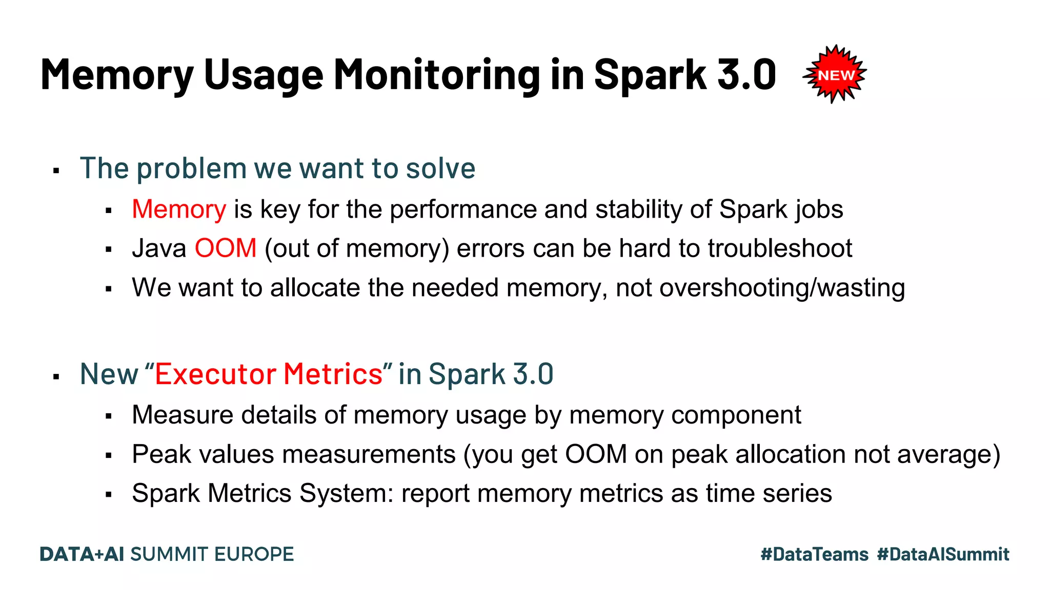 Memory Usage Monitoring in Spark 3.0 ▪ The problem we want to solve ▪ Memory is key for the performance and stability of Spark jobs ▪ Java OOM (out of memory) errors can be hard to troubleshoot ▪ We want to allocate the needed memory, not overshooting/wasting ▪ New “Executor Metrics” in Spark 3.0 ▪ Measure details of memory usage by memory component ▪ Peak values measurements (you get OOM on peak allocation not average) ▪ Spark Metrics System: report memory metrics as time series 