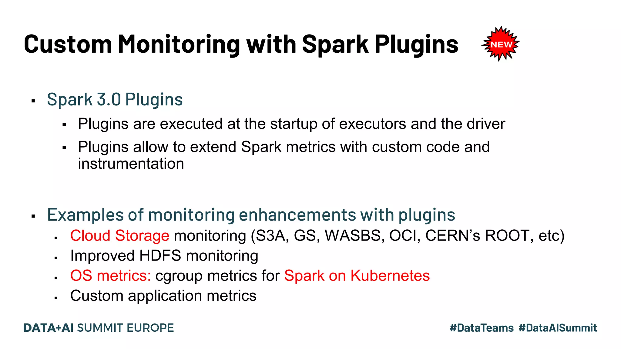 Custom Monitoring with Spark Plugins ▪ Spark 3.0 Plugins ▪ Plugins are executed at the startup of executors and the driver ▪ Plugins allow to extend Spark metrics with custom code and instrumentation ▪ Examples of monitoring enhancements with plugins ▪ Cloud Storage monitoring (S3A, GS, WASBS, OCI, CERN’s ROOT, etc) ▪ Improved HDFS monitoring ▪ OS metrics: cgroup metrics for Spark on Kubernetes ▪ Custom application metrics 
