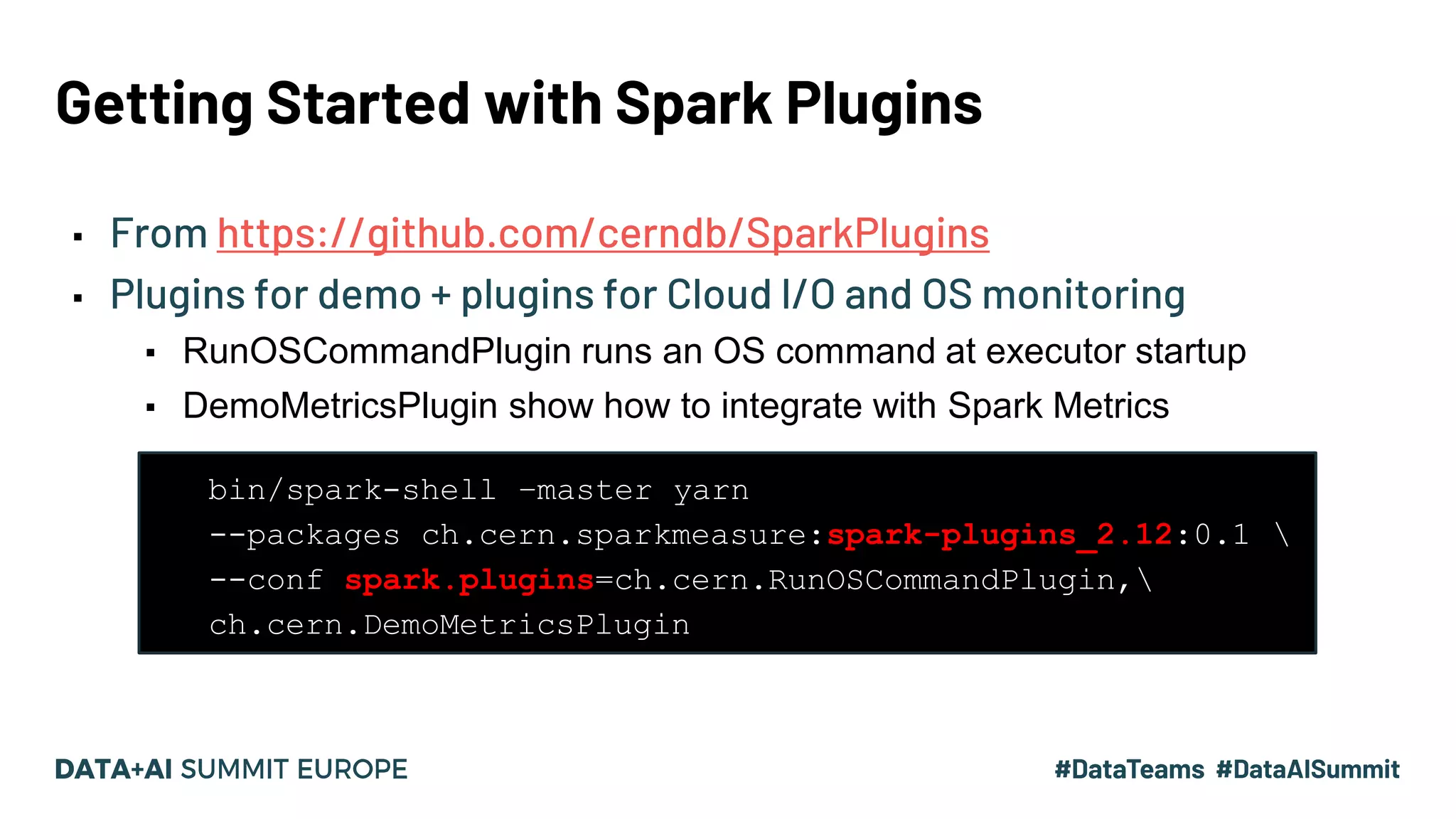 Getting Started with Spark Plugins ▪ From https://github.com/cerndb/SparkPlugins ▪ Plugins for demo + plugins for Cloud I/O and OS monitoring ▪ RunOSCommandPlugin runs an OS command at executor startup ▪ DemoMetricsPlugin show how to integrate with Spark Metrics • bin/spark-shell –master yarn • --packages ch.cern.sparkmeasure:spark-plugins_2.12:0.1 • --conf spark.plugins=ch.cern.RunOSCommandPlugin, • ch.cern.DemoMetricsPlugin 