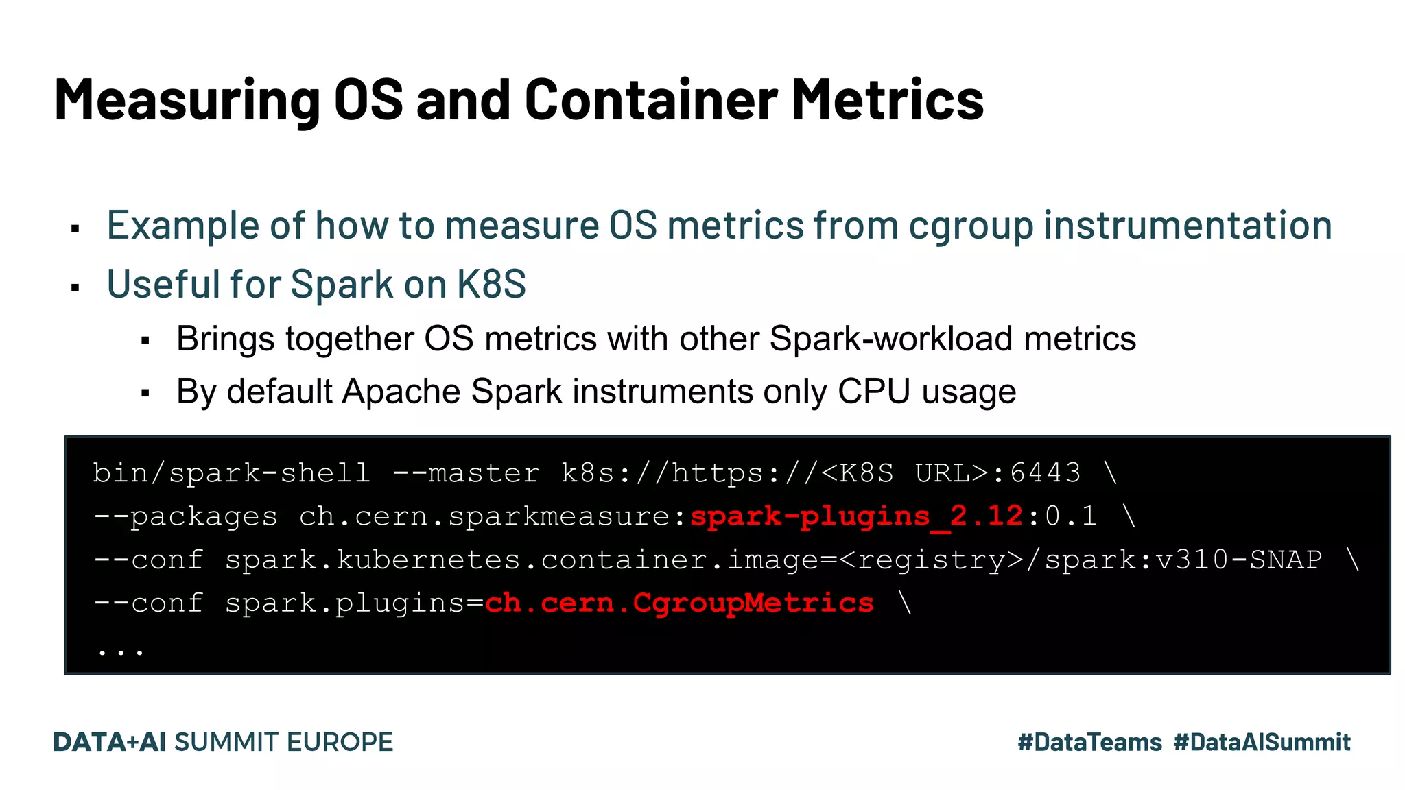 Measuring OS and Container Metrics ▪ Example of how to measure OS metrics from cgroup instrumentation ▪ Useful for Spark on K8S ▪ Brings together OS metrics with other Spark-workload metrics ▪ By default Apache Spark instruments only CPU usage bin/spark-shell --master k8s://https://<K8S URL>:6443 --packages ch.cern.sparkmeasure:spark-plugins_2.12:0.1 --conf spark.kubernetes.container.image=<registry>/spark:v310-SNAP --conf spark.plugins=ch.cern.CgroupMetrics ... 