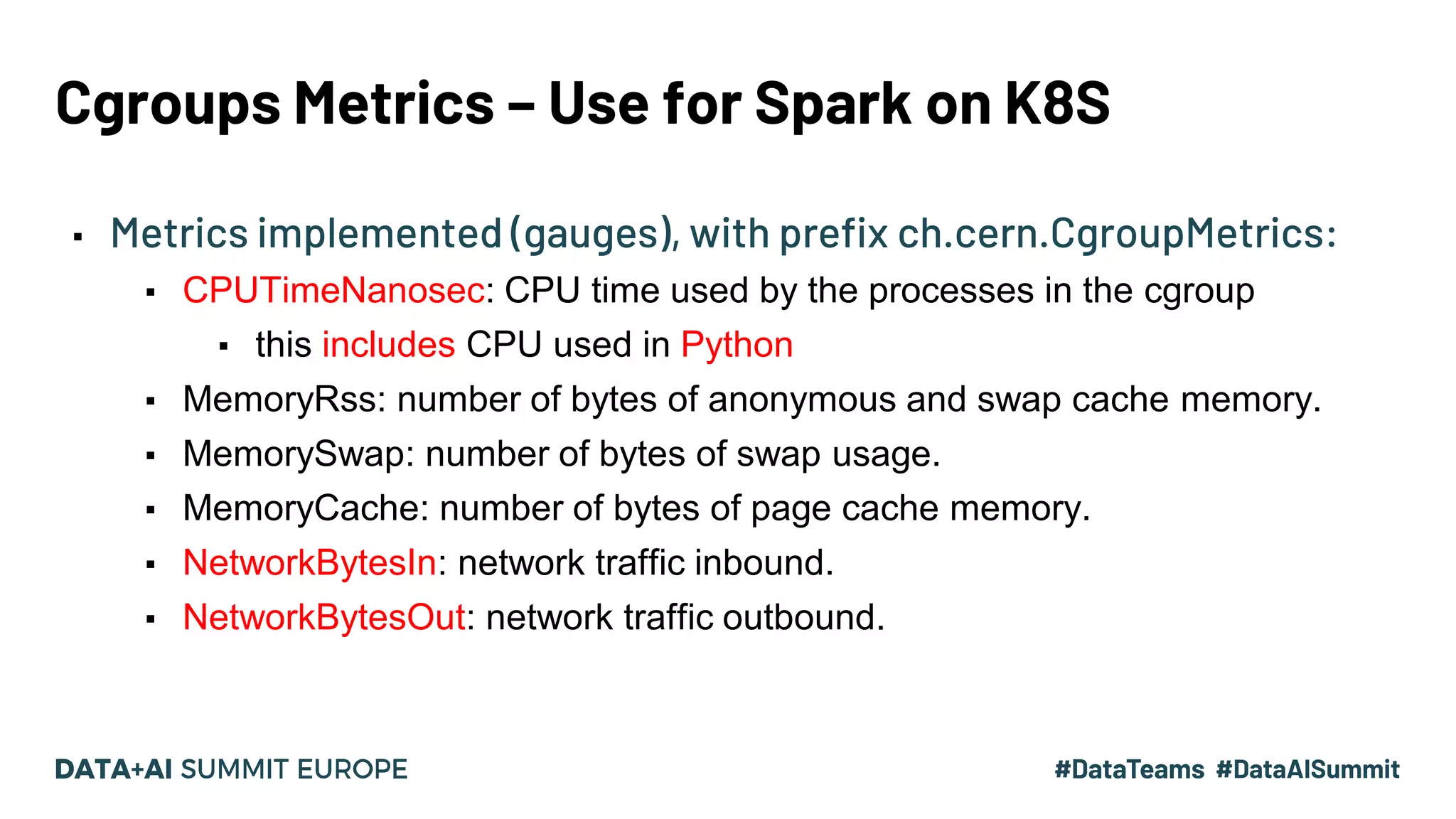 Cgroups Metrics – Use for Spark on K8S ▪ Metrics implemented (gauges), with prefix ch.cern.CgroupMetrics: ▪ CPUTimeNanosec: CPU time used by the processes in the cgroup ▪ this includes CPU used in Python ▪ MemoryRss: number of bytes of anonymous and swap cache memory. ▪ MemorySwap: number of bytes of swap usage. ▪ MemoryCache: number of bytes of page cache memory. ▪ NetworkBytesIn: network traffic inbound. ▪ NetworkBytesOut: network traffic outbound. 