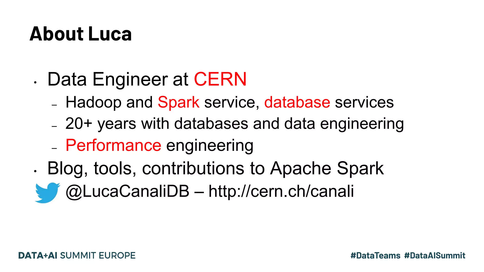 About Luca 3#UnifiedDataAnalytics #SparkAISummit • Data Engineer at CERN – Hadoop and Spark service, database services – 20+ years with databases and data engineering – Performance engineering • Blog, tools, contributions to Apache Spark – @LucaCanaliDB – http://cern.ch/canali 