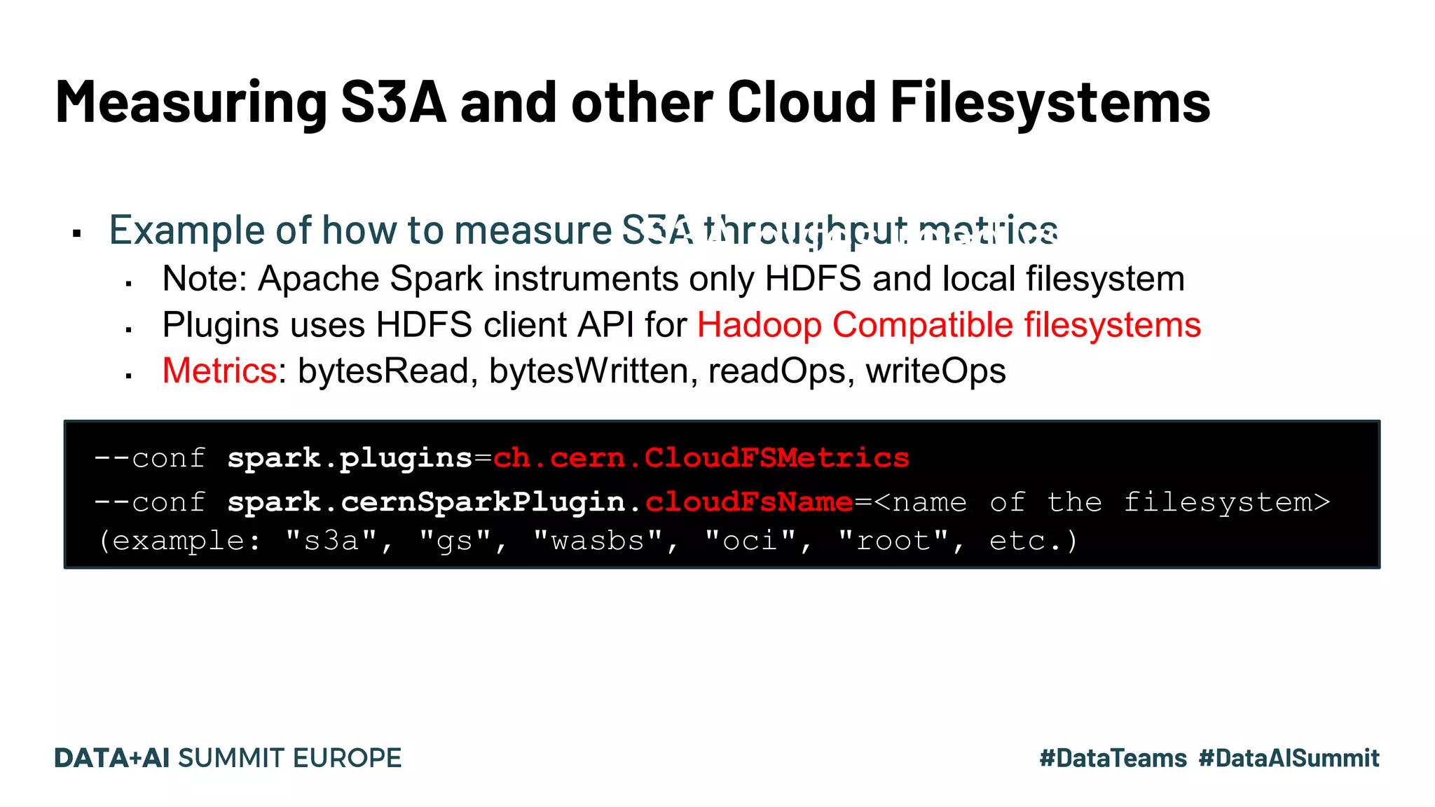 Measuring S3A and other Cloud Filesystems ▪ Example of how to measure S3A throughput metrics ▪ Note: Apache Spark instruments only HDFS and local filesystem ▪ Plugins uses HDFS client API for Hadoop Compatible filesystems ▪ Metrics: bytesRead, bytesWritten, readOps, writeOps --conf spark.plugins=ch.cern.CloudFSMetrics --conf spark.cernSparkPlugin.cloudFsName=<name of the filesystem> (example: "s3a", "gs", "wasbs", "oci", "root", etc.) S3A bytes read vs. time 