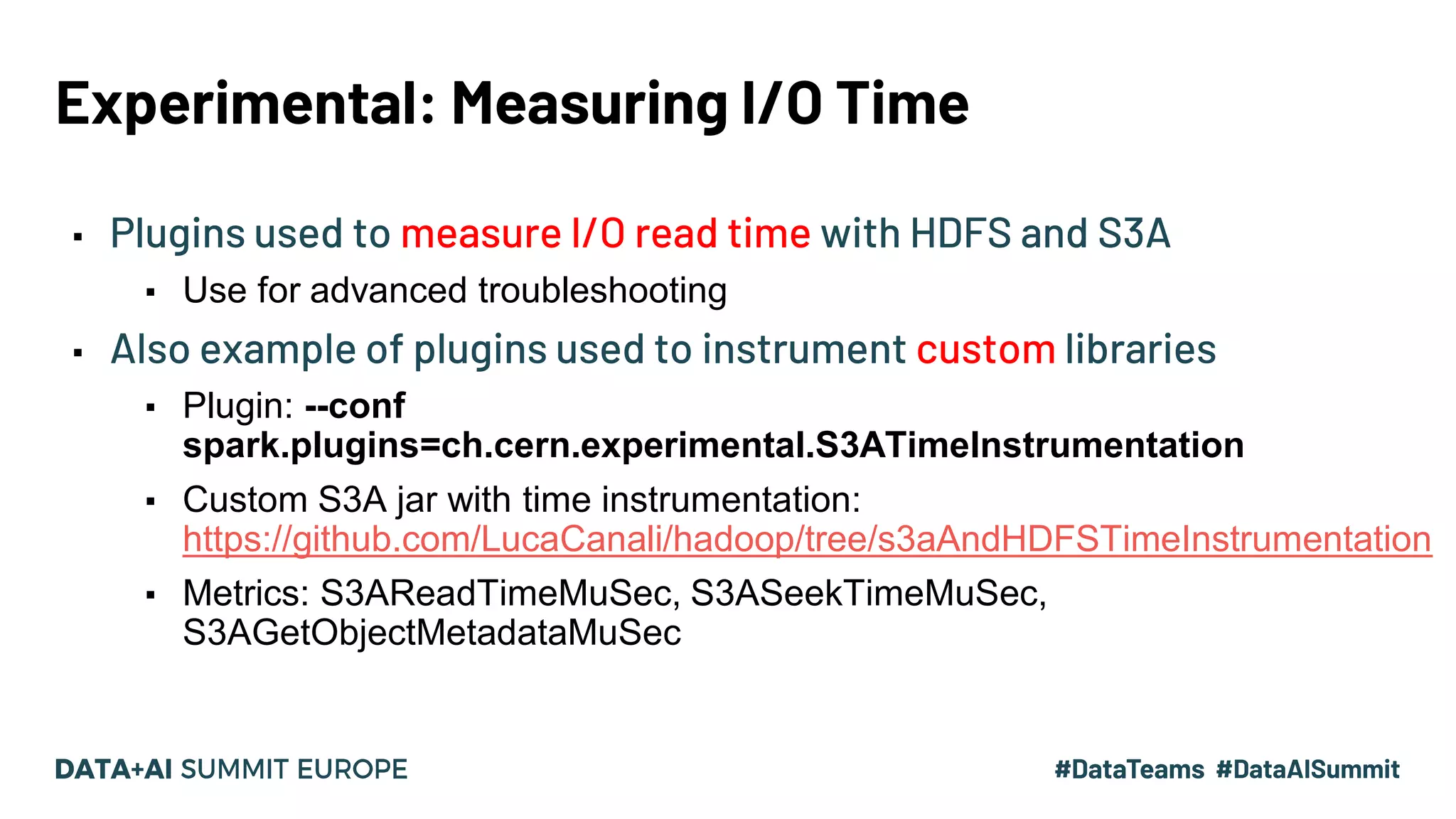 Experimental: Measuring I/O Time ▪ Plugins used to measure I/O read time with HDFS and S3A ▪ Use for advanced troubleshooting ▪ Also example of plugins used to instrument custom libraries ▪ Plugin: --conf spark.plugins=ch.cern.experimental.S3ATimeInstrumentation ▪ Custom S3A jar with time instrumentation: https://github.com/LucaCanali/hadoop/tree/s3aAndHDFSTimeInstrumentation ▪ Metrics: S3AReadTimeMuSec, S3ASeekTimeMuSec, S3AGetObjectMetadataMuSec 