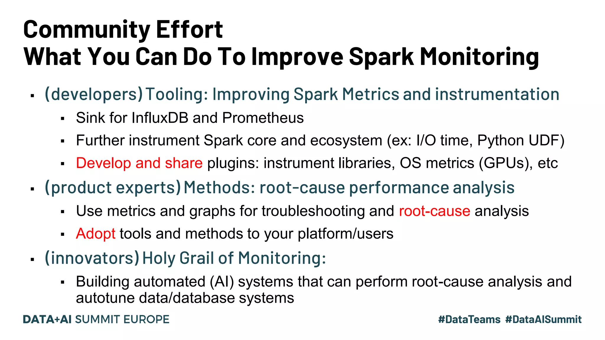 Community Effort What You Can Do To Improve Spark Monitoring ▪ (developers) Tooling: Improving Spark Metrics and instrumentation ▪ Sink for InfluxDB and Prometheus ▪ Further instrument Spark core and ecosystem (ex: I/O time, Python UDF) ▪ Develop and share plugins: instrument libraries, OS metrics (GPUs), etc ▪ (product experts) Methods: root-cause performance analysis ▪ Use metrics and graphs for troubleshooting and root-cause analysis ▪ Adopt tools and methods to your platform/users ▪ (innovators) Holy Grail of Monitoring: ▪ Building automated (AI) systems that can perform root-cause analysis and autotune data/database systems 