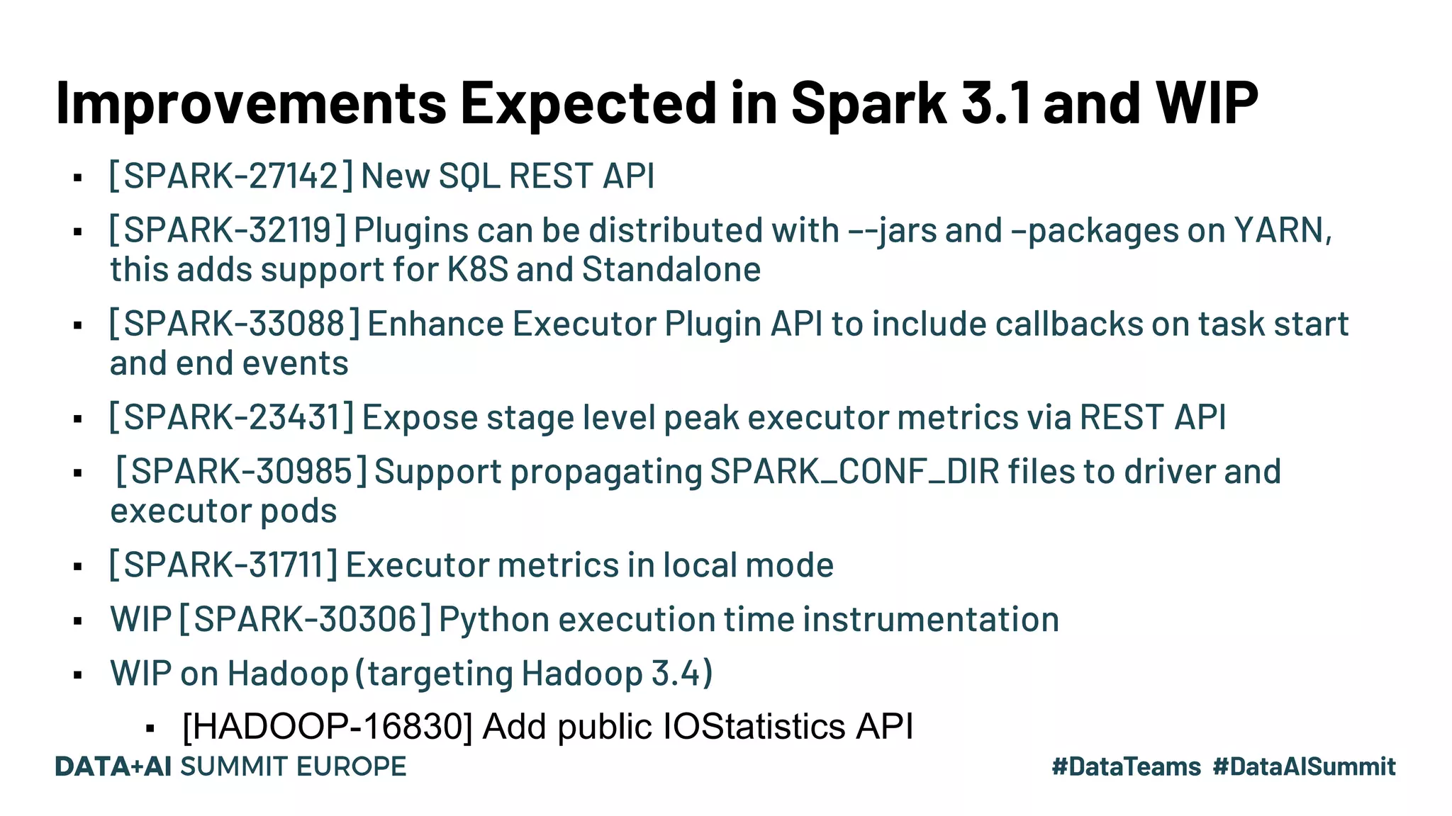 Improvements Expected in Spark 3.1 and WIP ▪ [SPARK-27142] New SQL REST API ▪ [SPARK-32119] Plugins can be distributed with –-jars and –packages on YARN, this adds support for K8S and Standalone ▪ [SPARK-33088] Enhance Executor Plugin API to include callbacks on task start and end events ▪ [SPARK-23431] Expose stage level peak executor metrics via REST API ▪ [SPARK-30985] Support propagating SPARK_CONF_DIR files to driver and executor pods ▪ [SPARK-31711] Executor metrics in local mode ▪ WIP [SPARK-30306] Python execution time instrumentation ▪ WIP on Hadoop (targeting Hadoop 3.4) ▪ [HADOOP-16830] Add public IOStatistics API 