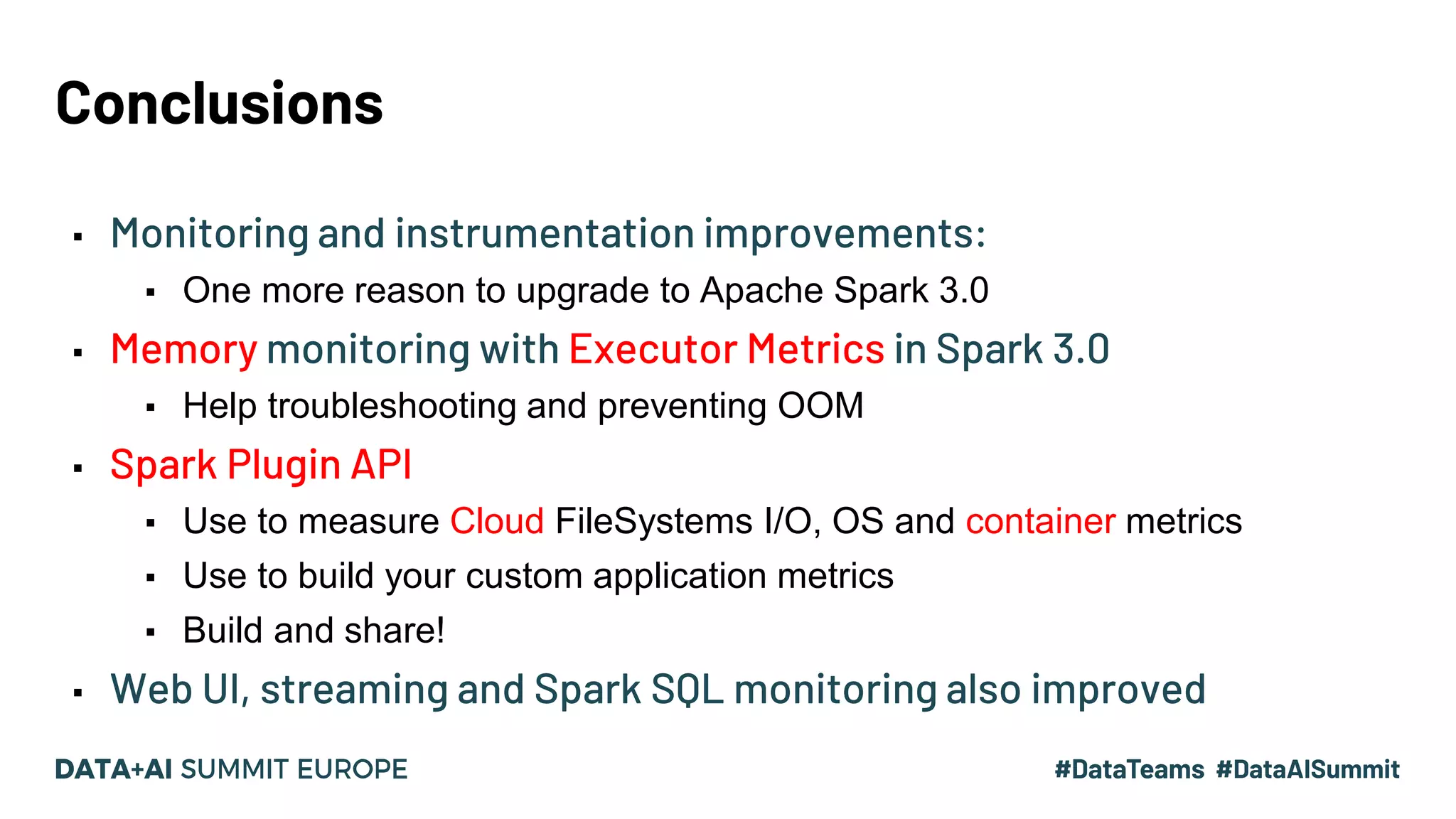 Conclusions ▪ Monitoring and instrumentation improvements: ▪ One more reason to upgrade to Apache Spark 3.0 ▪ Memory monitoring with Executor Metrics in Spark 3.0 ▪ Help troubleshooting and preventing OOM ▪ Spark Plugin API ▪ Use to measure Cloud FileSystems I/O, OS and container metrics ▪ Use to build your custom application metrics ▪ Build and share! ▪ Web UI, streaming and Spark SQL monitoring also improved 