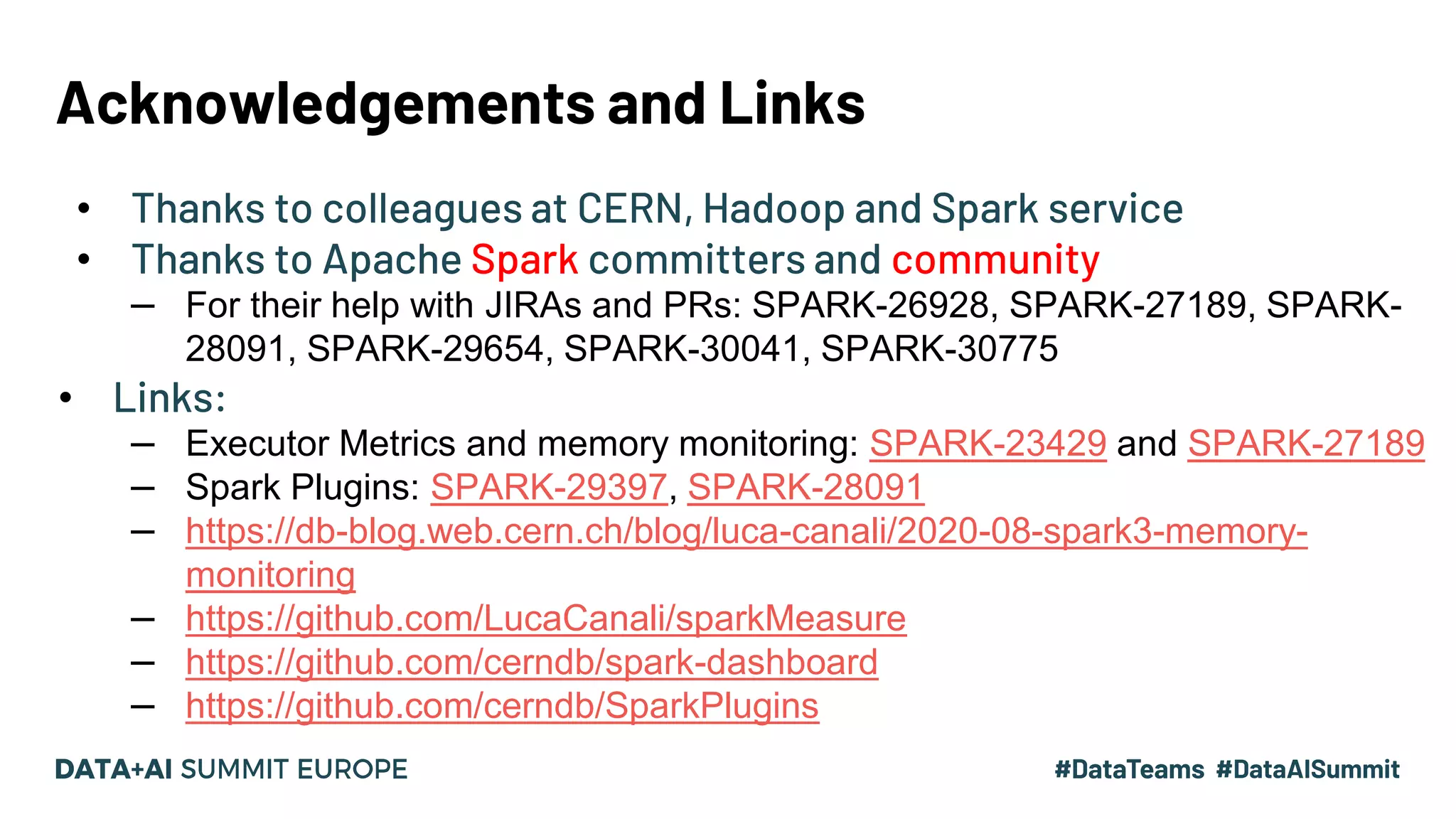 Acknowledgements and Links • Thanks to colleagues at CERN, Hadoop and Spark service • Thanks to Apache Spark committers and community – For their help with JIRAs and PRs: SPARK-26928, SPARK-27189, SPARK- 28091, SPARK-29654, SPARK-30041, SPARK-30775 • Links: – Executor Metrics and memory monitoring: SPARK-23429 and SPARK-27189 – Spark Plugins: SPARK-29397, SPARK-28091 – https://db-blog.web.cern.ch/blog/luca-canali/2020-08-spark3-memory- monitoring – https://github.com/LucaCanali/sparkMeasure – https://github.com/cerndb/spark-dashboard – https://github.com/cerndb/SparkPlugins 