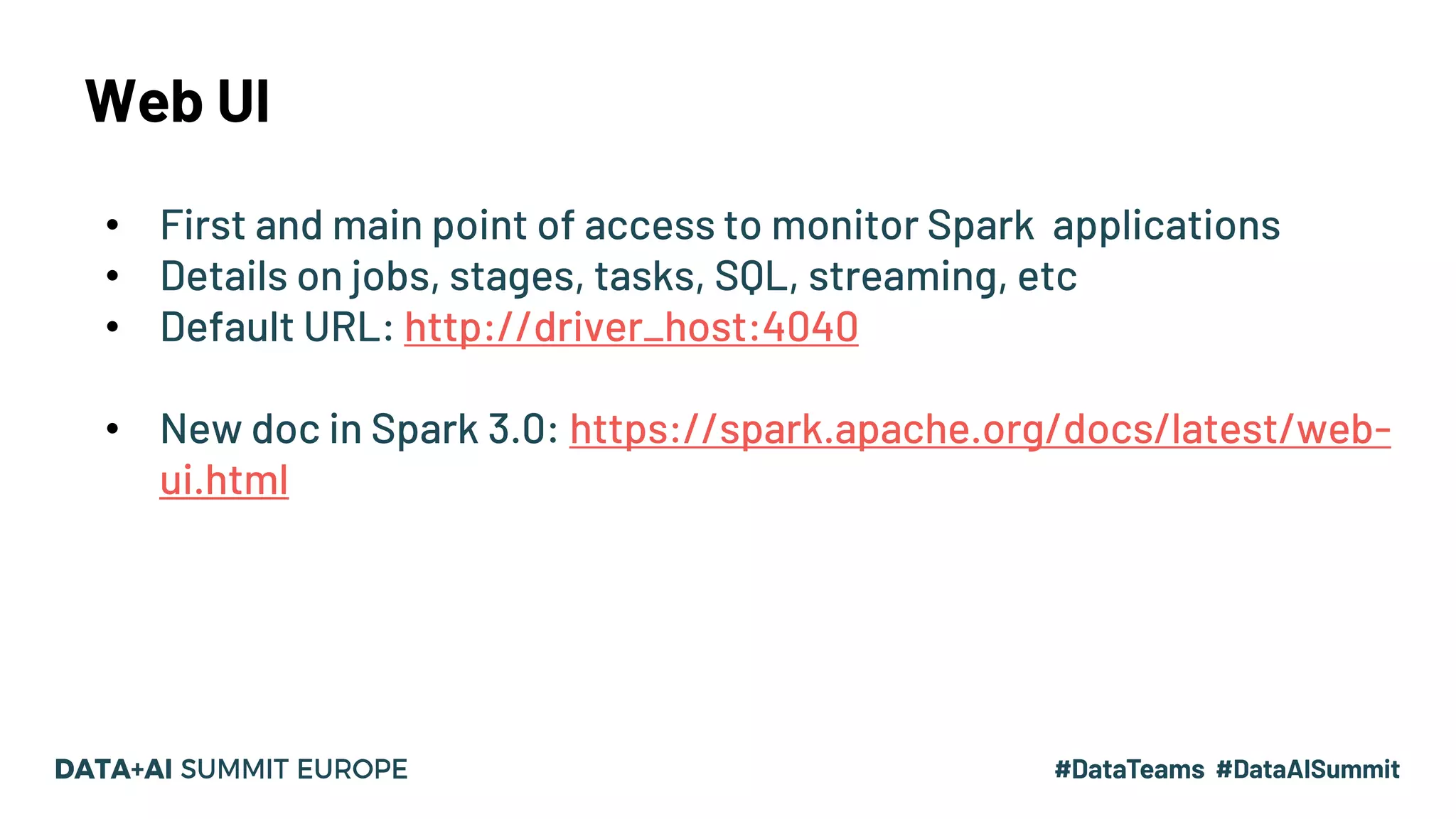 Web UI • First and main point of access to monitor Spark applications • Details on jobs, stages, tasks, SQL, streaming, etc • Default URL: http://driver_host:4040 • New doc in Spark 3.0: https://spark.apache.org/docs/latest/web- ui.html 9 