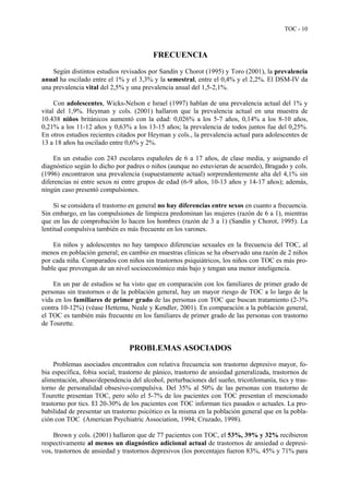 TOC - 10
FRECUENCIA
Según distintos estudios revisados por Sandín y Chorot (1995) y Toro (2001), la prevalencia
anual ha oscilado entre el 1% y el 3,3% y la semestral, entre el 0,4% y el 2,2%. El DSM-IV da
una prevalencia vital del 2,5% y una prevalencia anual del 1,5-2,1%.
Con adolescentes, Wicks-Nelson e Israel (1997) hablan de una prevalencia actual del 1% y
vital del 1,9%. Heyman y cols. (2001) hallaron que la prevalencia actual en una muestra de
10.438 niños británicos aumentó con la edad: 0,026% a los 5-7 años, 0,14% a los 8-10 años,
0,21% a los 11-12 años y 0,63% a los 13-15 años; la prevalencia de todos juntos fue del 0,25%.
En otros estudios recientes citados por Heyman y cols., la prevalencia actual para adolescentes de
13 a 18 años ha oscilado entre 0,6% y 2%.
En un estudio con 243 escolares españoles de 6 a 17 años, de clase media, y asignando el
diagnóstico según lo dicho por padres o niños (aunque no estuvieran de acuerdo), Bragado y cols.
(1996) encontraron una prevalencia (supuestamente actual) sorprendentemente alta del 4,1% sin
diferencias ni entre sexos ni entre grupos de edad (6-9 años, 10-13 años y 14-17 años); además,
ningún caso presentó compulsiones.
Si se considera el trastorno en general no hay diferencias entre sexos en cuanto a frecuencia.
Sin embargo, en las compulsiones de limpieza predominan las mujeres (razón de 6 a 1), mientras
que en las de comprobación lo hacen los hombres (razón de 3 a 1) (Sandín y Chorot, 1995). La
lentitud compulsiva también es más frecuente en los varones.
En niños y adolescentes no hay tampoco diferencias sexuales en la frecuencia del TOC, al
menos en población general; en cambio en muestras clínicas se ha observado una razón de 2 niños
por cada niña. Comparados con niños sin trastornos psiquiátricos, los niños con TOC es más pro-
bable que provengan de un nivel socioeconómico más bajo y tengan una menor inteligencia.
En un par de estudios se ha visto que en comparación con los familiares de primer grado de
personas sin trastornos o de la población general, hay un mayor riesgo de TOC a lo largo de la
vida en los familiares de primer grado de las personas con TOC que buscan tratamiento (2-3%
contra 10-12%) (véase Hettema, Neale y Kendler, 2001). En comparación a la población general,
el TOC es también más frecuente en los familiares de primer grado de las personas con trastorno
de Tourette.
PROBLEMAS ASOCIADOS
Problemas asociados encontrados con relativa frecuencia son trastorno depresivo mayor, fo-
bia específica, fobia social, trastorno de pánico, trastorno de ansiedad generalizada, trastornos de
alimentación, abuso/dependencia del alcohol, perturbaciones del sueño, tricotilomanía, tics y tras-
torno de personalidad obsesivo-compulsiva. Del 35% al 50% de las personas con trastorno de
Tourette presentan TOC, pero sólo el 5-7% de los pacientes con TOC presentan el mencionado
trastorno por tics. El 20-30% de los pacientes con TOC informan tics pasados o actuales. La pro-
babilidad de presentar un trastorno psicótico es la misma en la población general que en la pobla-
ción con TOC (American Psychiatric Association, 1994; Cruzado, 1998).
Brown y cols. (2001) hallaron que de 77 pacientes con TOC, el 53%, 39% y 32% recibieron
respectivamente al menos un diagnóstico adicional actual de trastornos de ansiedad o depresi-
vos, trastornos de ansiedad y trastornos depresivos (los porcentajes fueron 83%, 45% y 71% para
 