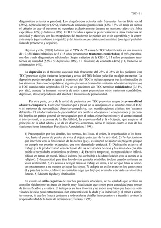 TOC - 11
diagnósticos actuales o pasados). Los diagnósticos actuales más frecuentes fueron fobia social
(26%), depresión mayor (22%), trastorno de ansiedad generalizada (12%; 16% sin tener en cuenta
el criterio de que el trastorno no ocurriera exclusivamente durante un trastorno afectivo), fobia
específica (12%) y distimia (10%). El TOC tendió a aparecer posteriormente a otros trastornos de
ansiedad y afectivos con las excepciones del trastorno de pánico con o sin agorafobia y la depre-
sión mayor (que tendieron a seguirlo) y del trastorno por estrés postraumático (con igual probabi-
lidad de precederlo y seguirlo).
Heyman y cols. (2001) hallaron que el 76% de 25 casos de TOC identificados en una muestra
de 10.438 niños británicos de 5 a 15 años presentaban trastornos comórbidos; el 40% presenta-
ron dos o más diagnósticos adicionales. Según criterios de la CIE-10, 13 niños presentaron tras-
tornos de ansiedad (52%), 5, depresión (20%), 11, trastorno de conducta (44%) y 1, trastorno de
alimentación (4%).
La depresión es el trastorno asociado más frecuente; del 23% al 38% de los pacientes con
TOC presentan algún trastorno depresivo y cerca del 70% lo han padecido en algún momento. La
depresión puede preceder o seguir al comienzo del TOC e incluso aparecer tras la eliminación de
los síntomas obsesivo-compulsivos; algunas personas desarrollan síntomas obsesivo-compulsivos
o TOC cuando están deprimidos. El 9% de los pacientes con TOC terminan suicidándose (0,14%
por año), aunque la inmensa mayoría de estos casos presentaban otros trastornos comórbidos:
depresión, abuso/dependencia del alcohol o trastornos de personalidad.
Por otra parte, cerca de la mitad de pacientes con TOC presentan rasgos de personalidad
obsesivo-compulsiva. Conviene remarcar que a pesar de la semejanza en el nombre entre el TOC
y el trastorno de personalidad obsesivo-compulsiva, sus manifestaciones clínicas son bastante
diferentes. El citado trastorno de personalidad no conlleva obsesiones o compulsiones y en cam-
bio implica un patrón general de preocupación por el orden, el perfeccionismo y el control mental
e interpersonal, a expensas de la flexibilidad, la espontaneidad y la eficiencia, que empieza al
principio de la edad adulta y se da en diversos contextos, como lo indican cuatro o más de los
siguientes ítems (American Psychiatric Association, 1994):
1) Preocupación por los detalles, las normas, las listas, el orden, la organización o los hora-
rios, hasta el punto de perder de vista el objeto principal de la actividad. 2) Perfeccionismo
que interfiere con la finalización de las tareas (p.ej., es incapaz de acabar un proyecto porque
no cumple sus propias exigencias, que son demasiado estrictas). 3) Dedicación excesiva al
trabajo y a la productividad con exclusión de las actividades de ocio y las amistades (no atri-
buible a necesidades económicas evidentes). 4) Excesiva terquedad, escrupulosidad e inflexi-
bilidad en temas de moral, ética o valores (no atribuible a la identificación con la cultura o la
religión). 5) Incapacidad para tirar los objetos gastados o inútiles, incluso cuando no tienen un
valor sentimental. 6) Es reacio a delegar tareas o trabajo en otros, a no ser que éstos se some-
tan exactamente a su manera de hacer las cosas. 7) Adopta un estilo avaro en los gastos para
él y para los demás; el dinero se considera algo que hay que acumular con vistas a catástrofes
futuras. 8) Muestra rigidez y obstinación
En cuanto al estilo cognitivo de muchos pacientes obsesivos, se ha señalado que centran su
atención rígidamente en áreas de interés muy focalizadas que tienen poca capacidad para pensar
de forma flexible y creativa. El trabajo es su área favorita y no saben muy bien que hacer en acti-
vidades de ocio poco estructuradas. Son características la duda y la indecisión y el temor a come-
ter errores, lo que les lleva a centrarse y sobrevalorar detalles innecesarios y a transferir a otros la
responsabilidad de la toma de decisiones (Cruzado, 1993).
 