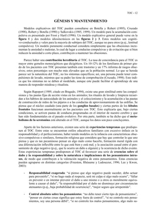 TOC - 12
GÉNESIS Y MANTENIMIENTO
Modelos explicativos del TOC pueden consultarse en Botella y Robert (1995), Cruzado
(1998), Robert y Botella (1990) y Salkovskis (1985, 1999). Un modelo para la acumulación com-
pulsiva es presentado por Frost y Hartl (1996). Un modelo explicativo general puede verse en la
figura 1 y dos modelos idiosincrásicos en las figuras 2 y 3. Estos modelos son cogniti-
vo-conductuales y valen para la mayoría de subtipos del TOC, aunque no para otros (p.ej., lentitud
compulsiva). Un modelo puramente conductual considera simplemente que las obsesiones incre-
mentan la ansiedad o malestar, lo cual da lugar a conductas compulsivas y de evitación que si bien
reducen la ansiedad a corto plazo, contribuyen a mantener las obsesiones.
Parece haber una contribución hereditaria al TOC. La tasa de concordancia para el TOC es
mayor entre gemelos monocigóticos que dicigóticos. Un 10-12% de los familiares de primer gra-
do de los pacientes con TOC presentan también este trastorno y un 17% informa de rasgos obse-
sivos; estos porcentajes son mucho más elevados que en la población normal. Lo que se hereda
parece ser la naturaleza del TOC, no los síntomas específicos; así, una persona puede tener com-
pulsiones de lavado, mientras que su padre las tiene de comprobación (Cruzado, 1998). Esto indi-
ca que los síntomas no se deben al modelado, aunque este puede facilitar el aprendizaje de una
manera de responder miedosa y ritualista.
Según Rapoport (1989, citado en Bragado, 1994), existe una gran similitud entre las compul-
siones y las pautas fijas de acción vistas en los animales; los rituales de lavado y limpieza recuer-
dan a los hábitos de autocuidado de los animales y el coleccionismo y la acumulación a las pautas
de construcción de nidos de los pájaros o a las conductas de aprovisionamiento de las ardillas. Se
piensa que el núcleo caudado (una parte de los ganglios basales) y ciertas partes de los lóbulos
frontales funcionan anormalmente en los pacientes con TOC. Esto explicaría que, bajo ciertas
condiciones, se activen pautas de conducta programadas en el interior de nuestro cerebro y que
han sido fundamentales en el pasado evolutivo. Por otra parte, también se ha dicho que el meta-
bolismo de la serotonina está alterado en el TOC, aunque los datos son poco concluyentes.
Aparte de los factores anteriores, existen una serie de experiencias tempranas que predispo-
nen al TOC. Entre estas se encuentran estilos educativos familiares con excesivo énfasis en la
responsabilidad y el perfeccionismo, haber tenido modelos en la infancia con características obse-
sivo-compulsivas o similares, formación religiosa que considera que hay que controlar lo que uno
piensa y que es tan pecaminoso pensar en algo malo como hacerlo, formación moral rígida con
una diferenciación inflexible entre lo que está bien y está mal, y la asociación casual entre el pen-
samiento de algo negativo (p.ej., que le ocurra un daño a alguien) y la ocurrencia de dicho evento.
Estas experiencias tempranas predisponen al TOC al favorecer una serie de creencias sobre el
daño y la responsabilidad y sobre la naturaleza e implicaciones de los pensamientos intru-
sos, de modo que contribuyen a la valoración negativa de estos pensamientos. Estas creencias
pueden agruparse en distintas categorías (Freeston, Rhéaume y Ladouceur, 1996; Lee y Kwon,
2003):
- Responsabilidad exagerada: “si pienso que algo negativo puede suceder, debo actuar
para prevenirlo”, “si no hago nada al respecto, será mi culpa si algo malo ocurre”, “fallar
en prevenir o en intentar prevenir el daño a uno mismo o a otros es moralmente equiva-
lente a causar el daño”, “la responsabilidad por el daño no disminuye por circunstancias
atenuantes (p.ej., baja probabilidad de ocurrencia)”, “mejor seguro que arrepentido”.
- Control absoluto sobre los pensamientos: “no debo tener cierto tipo de pensamientos”,
“pensar en ciertas cosas significa que estoy fuera de control”, “si no controlo mis pensa-
mientos, soy una persona débil”, “si no controlo los malos pensamientos, algo malo su-
 