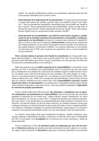 TOC - 13
cederá”. Se considera fundamental controlar los pensamientos indeseados para prevenir
consecuencias indeseables para sí mismo u otros.
- Sobrestimación de la importancia de los pensamientos: “si tengo ciertos pensamientos
es porque debo querer que sucedan o porque tengo una tendencia a hacer lo que impli-
can”, “tener un pensamiento inaceptable o perturbador hace más probable que suceda lo
que se piensa” (fusión pensamiento-acción tipo probabilidad), “pensar en algo malo es
tan inmoral como hacerlo” (fusión pensamiento-acción tipo moral), “tener ciertos pensa-
mientos significa que soy una persona extraña, anormal o terrible”.
- Sobrestimación de la probabilidad y gravedad de consecuencias negativas, conside-
ración de que la ansiedad causada por los pensamientos es inaceptable y/o peligrosa,
intolerancia a la incertidumbre (la certeza es necesaria para maximizar la predecibili-
dad y el control y reducir así la amenaza) y perfeccionismo (creencia de que siempre hay
una respuesta perfecta y de que incluso los pequeños errores no pueden ser tolerados por-
que pueden producir consecuencias terribles). Las creencias mencionas en este párrafo
son relevantes para el TOC, pero no parecen ser específicas; esto es, ocurren igualmente
en otros trastornos.
Otras creencias típicas en personas con rituales de acumulación son “nunca podré reem-
plazar algo que pierda” y “tirar ciertas cosas es perder parte de mi vida”. Se ha dicho que estos
pacientes tienen dificultades para formar vínculos emocionales con otras personas, de modo que
las posesiones acumuladas podrían ser un sustitutivo.
Salkovskis mantiene que un sentido exagerado de la responsabilidad es característico en las
personas con TOC y ha definido esta responsabilidad como “la creencia de que uno tiene poder
que es fundamental en la producción o prevención de resultados negativos subjetivamente crucia-
les. Se percibe como esencial la prevención de estos resultados, los cuales pueden ser reales –
estos es, con consecuencias en el mundo real– y/o pertenecer al nivel moral” (Salkovskis, 1996,
citado en Salkovskis y cols., 2000). Este concepto de responsabilidad por el daño incluye diversos
tipos de creencias señaladas por otros autores tales como responsabilidad exagerada, excesiva
importancia dada a los pensamientos (se considera que es inaceptable tenerlos porque indican
valores morales inadecuados o equivalen a llevar a cabo una conducta inaceptable) e importancia
de controlar los propios pensamientos.
Como el propio Salkovskis (1985) reconoce, hay obsesiones y compulsiones que no apare-
cen relacionadas con pensamientos de responsabilidad. Incluso hay personas que encuentran
agradable la realización de sus rituales (p.ej., ordenar objetos), aunque, naturalmente, no suelen
buscar tratamiento. Se cree que en estos casos: a) siempre hay presente una respuesta neutraliza-
dora muy eficaz, b) los pensamientos de responsabilidad han estado presentes al comienzo de la
obsesión, c) la obsesión tiende a ser de muy larga evolución o de comienzo temprano, d) hay poca
o ninguna resistencia a la obsesión durante la mayor parte del tiempo, e) poca o ninguna perturba-
ción subjetiva o fisiológica acompaña a la conducta neutralizadora, aunque aparece si se impide la
respuesta, f) la respuesta neutralizadora tiende a ser muy estereotipada y tener una larga historia.
Los factores mencionados hasta aquí (contribución hereditaria, variables biológicas, expe-
riencias tempranas, determinadas creencias) constituyen el caldo del cultivo para el surgimiento
del TOC, el cual puede verse precipitado por la ocurrencia de eventos estresantes y estado de
ánimo deprimido.
Una vez establecido el TOC, las obsesiones puede ser disparadas por una serie de facto-
res: a) Situaciones externas; por ejemplo, tras usar la plancha dar la mano a alguien o ir a la igle-
sia, según el tipo de obsesión. b) Recuerdos de algo que se ha hecho; pensando en una carta que
 