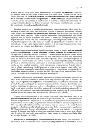 TOC - 14
se envió hace tres horas surgen dudas obsesivas sobre su contenido. c) Sensaciones corporales;
por ejemplo, mareo que hace surgir la obsesión de si se tendrá SIDA. Otros factores que favore-
cen las obsesiones son los estados disfóricos, los acontecimientos estresantes, la lucha para no
tener obsesiones y la autoobservación para ver si se está teniendo algún pensamiento obsesivo.
Asimismo, es más fácil centrarse en las obsesiones en ausencia de estimulación distractora y acti-
vidades reforzantes. La mayoría de las personas con TOC tienden a evitar tanto como les es posi-
ble los estímulos disparadores que han identificado.
Conviene remarcar que la aparición de pensamientos intrusos de carácter más o menos des-
agradable es común en la mayor parte de la gente, pero que lo importante no es tanto el contenido
de los mismos como el significado que la persona les otorga, significado que viene mediado por
las creencias arriba señaladas. Cuando se valoran simplemente como pensamientos raros que no
significan nada, su impacto es mínimo. Pero cuando se sobrevalora su importancia (p.ej., “seré
responsable de un posible daño si no compruebo el gas”, “soy una persona horrible al pensar es-
to”, “puesto que pienso esto, debo desear que suceda; soy repugnante”, “si no controlo estos pen-
samientos, me volveré loco y me internarán”), entonces se da una percepción de amenaza, percep-
ción hacia la que existe un sesgo de atención y razonamiento.
Como consecuencia de la valoración del pensamiento intruso, se produce malestar/ansiedad
y conductas (compulsiones externas e internas, evitación, supresión del pensamiento) dirigi-
das a prevenir la amenaza y/o reducir el malestar. El paciente piensa, por ejemplo, que no llevar a
cabo una compulsión o ritual en respuesta a una idea sobre daño equivale a tener intención de
dañar. De este modo, a diferencia de las obsesiones, el paciente tiende a considerar aceptables las
compulsiones. Estas reducen a corto plazo la ansiedad y el sentido exagerado de responsabilidad y
previenen la autoculpabilización. Con relación al intento de suprimir los pensamientos, conviene
señalar que tiene un efecto paradójico: cuanto más se intenta no pensar en una obsesión, más vie-
ne a la cabeza, especialmente cuando la persona se siente ansiosa, culpable o deprimida. Final-
mente, el malestar emocional y las conductas neutralizadoras y de evitación incrementan la pro-
babilidad de nuevas intrusiones, la amenaza percibida y la percepción de responsabilidad, llevan-
do a un círculo vicioso de pensamiento negativo y neutralización.
Conviene señalar que las obsesiones no implican necesariamente una amenaza específica; un
tercio de los pacientes informan sólo de una noción vaga de daño (“algo malo le sucederá a mi
hijo”) o dicen experimentar simplemente un malestar que no pueden tolerar si no llevan a cabo
el ritual. Así, un paciente puede experimentar un intenso malestar ante cosas desordenadas o asi-
métricas sin anticipar consecuencias nocivas por el estado de desorden; mientras que otro paciente
puede pensar que si no ordena o pone bien las cosas, él o su familia sufrirán un accidente. Es po-
sible que el paciente que no presenta cogniciones de amenaza, tenga otro tipo de cogniciones más
amplias: ordenar las cosas me hace sentir que tengo más control sobre mi vida.
Algunos teóricos cognitivos no se han centrado tanto en las creencias erróneas como en los
procesos cognitivos deteriorados. Así, se ha dicho que los pacientes con TOC presentan un dete-
rioro en la organización e integración de sus experiencias y que algunos síntomas (excesiva es-
tructuración de las actividades, categorizaciones estrictas) constituyen esfuerzos compensatorios.
Otros han observado déficits específicos de memoria para sus acciones en los comprobadores
compulsivos. Finalmente, se ha señalado que, a diferencia de las personas normales, aquellas con
TOC hacen inferencias distintas sobre el peligro: concluyen que una situación es peligrosa en
ausencia de datos de seguridad y no infieren que una situación es segura en ausencia de informa-
ción de peligro. De este modo, las compulsiones nunca pueden proporcionar seguridad y deben
ser repetidas (Kozak y Foa, 1997).
Los estados de ánimo negativos y acontecimientos estresantes no sólo están asociados a la
aparición del TOC o del episodio actual, sino también al empeoramiento de los síntomas. Así, se
 