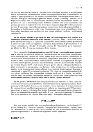 TOC - 15
ha visto que aumentan la frecuencia y duración de las obsesiones, aumentan la probabilidad de
valorar negativamente los pensamientos intrusos, disminuyen la eficacia de la neutralización, au-
mentan la hipervigilancia hacia los estímulos desencadenantes y disminuyen la motivación o la
capacidad para aplicar las estrategias aprendidas durante la terapia (Freeston y Ladouceur, 1997).
Según estos autores, entre los acontecimientos estresantes que más frecuentemente afectan a los
pacientes con TOC se encuentran pequeños problemas cotidianos tales como ser criticado, estar
enfermo, descansar de modo insuficiente, dormir poco, situaciones de posible rechazo, problemas
de toma de decisiones, incapacidad de relajarse, errores tontos, demasiada responsabilidad, en-
fermedad de un familiar, ruidos, perder cosas, obligaciones sociales, pensar sobre el futuro, visitas
inesperadas, demasiadas cosas que hacer, no tener tiempo suficiente, conflictos y problemas de
menstruación.
En un pequeño número de personas con TOC el humor deprimido está asociado a la
disminución o incluso desaparición de los síntomas (Salkovskis, 1985). La explicación de esto
puede depender de dos tipos de cogniciones y sentimientos relativamente diferentes presentes en
la depresión: culpa contra desesperanza e impotencia. Supuestamente, la predominancia de las
ideas y sentimientos de culpa debe favorecer los síntomas del TOC, mientras que la predominan-
cia del otro tipo debe llevar a una disminución de los síntomas.
No es raro que los familiares de pacientes con TOC lleven a cabo conductas de acomoda-
ción al trastorno que ayudan a mantenerlo. Posibles ejemplos son proporcionar tranquilización,
mirar cómo el paciente completa los rituales, esperar a que acabe los rituales, refrenarse de de-
cir/hacer cosas, facilitar la evitación, facilitar las compulsiones, participar en las compulsiones,
ayudar en tareas o decisiones simples, tolerar conductas aberrantes o desorganización del hogar,
modificar la rutina personal, modificar la rutina familiar y asumir las responsabilidades familiares
del paciente. Bragado (1994) señala en esta dirección que los niños y adolescentes tienden a im-
plicar a sus padres y, en ocasiones, a sus hermanos en las compulsiones, los cuales, para que
aquellos no se sientan tan mal, suelen colaborar (p.ej., haciendo comprobaciones, limpiando o
manteniendo el orden). No es raro que los niños con TOC exijan esta cooperación mediante órde-
nes, gritos y mal humor. Esto genera enfado y malestar en el resto de la familia y un conflicto
entre los padres que no saben cómo manejar la situación. También entre los pacientes adultos, hay
familiares que responden con frustración, críticas, enfado e incluso hostilidad.
El TOC produce interferencia en el área personal (malestar, problemas de salud) y en el fun-
cionamiento laboral/académico (problemas para tomar decisiones y organizarse), familiar (limita-
ciones de la vida familiar, discusiones con la familia) y social (restricción de contactos sociales).
En comparación con la población general, es más probable que las personas con TOC permanez-
can solteras, se separen o divorcien. Las familias de estas personas manifiestan problemas nota-
bles en sus relaciones interpersonales, actividades de ocio y cuestiones económicas. En niños con
TOC grave puede darse una evitación del contacto social y un abandono del colegio.
EVALUACIÓN
Este tema ha sido revisado, entre otros, por Emmelkamp, Kraaijkamp y van den Hout (1999)
y Frost, Steketee, G. y Obsessive-Compulsive Cognitions Working Group (1997). Anthony, Orsi-
llo y Roemer (2001) y Muñoz y cols. (2002) describen una serie de instrumentos junto con sus
propiedades psicométricas. A continuación se presentan los más importantes.
ENTREVISTA
 