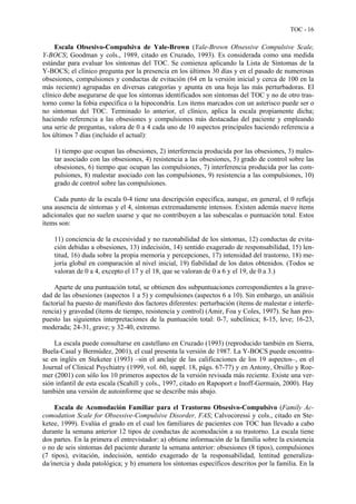 TOC - 16
Escala Obsesivo-Compulsiva de Yale-Brown (Yale-Brown Obsessive Compulsive Scale,
Y-BOCS; Goodman y cols., 1989, citado en Cruzado, 1993). Es considerada como una medida
estándar para evaluar los síntomas del TOC. Se comienza aplicando la Lista de Síntomas de la
Y-BOCS; el clínico pregunta por la presencia en los últimos 30 días y en el pasado de numerosas
obsesiones, compulsiones y conductas de evitación (64 en la versión inicial y cerca de 100 en la
más reciente) agrupadas en diversas categorías y apunta en una hoja las más perturbadoras. El
clínico debe asegurarse de que los síntomas identificados son síntomas del TOC y no de otro tras-
torno como la fobia específica o la hipocondría. Los ítems marcados con un asterisco puede ser o
no síntomas del TOC. Terminado lo anterior, el clínico, aplica la escala propiamente dicha;
haciendo referencia a las obsesiones y compulsiones más destacadas del paciente y empleando
una serie de preguntas, valora de 0 a 4 cada uno de 10 aspectos principales haciendo referencia a
los últimos 7 días (incluido el actual):
1) tiempo que ocupan las obsesiones, 2) interferencia producida por las obsesiones, 3) males-
tar asociado con las obsesiones, 4) resistencia a las obsesiones, 5) grado de control sobre las
obsesiones, 6) tiempo que ocupan las compulsiones, 7) interferencia producida por las com-
pulsiones, 8) malestar asociado con las compulsiones, 9) resistencia a las compulsiones, 10)
grado de control sobre las compulsiones.
Cada punto de la escala 0-4 tiene una descripción específica, aunque, en general, el 0 refleja
una ausencia de síntomas y el 4, síntomas extremadamente intensos. Existen además nueve ítems
adicionales que no suelen usarse y que no contribuyen a las subescalas o puntuación total. Estos
ítems son:
11) conciencia de la excesividad y no razonabilidad de los síntomas, 12) conductas de evita-
ción debidas a obsesiones, 13) indecisión, 14) sentido exagerado de responsabilidad, 15) len-
titud, 16) duda sobre la propia memoria y percepciones, 17) intensidad del trastorno, 18) me-
joría global en comparación al nivel inicial, 19) fiabilidad de los datos obtenidos. (Todos se
valoran de 0 a 4, excepto el 17 y el 18, que se valoran de 0 a 6 y el 19, de 0 a 3.)
Aparte de una puntuación total, se obtienen dos subpuntuaciones correspondientes a la grave-
dad de las obsesiones (aspectos 1 a 5) y compulsiones (aspectos 6 a 10). Sin embargo, un análisis
factorial ha puesto de manifiesto dos factores diferentes: perturbación (ítems de malestar e interfe-
rencia) y gravedad (ítems de tiempo, resistencia y control) (Amir, Foa y Coles, 1997). Se han pro-
puesto las siguientes interpretaciones de la puntuación total: 0-7, subclínica; 8-15, leve; 16-23,
moderada; 24-31, grave; y 32-40, extremo.
La escala puede consultarse en castellano en Cruzado (1993) (reproducido también en Sierra,
Buela-Casal y Bermúdez, 2001), el cual presenta la versión de 1987. La Y-BOCS puede encontra-
se en inglés en Steketee (1993) –sin el anclaje de las calificaciones de los 19 aspectos–, en el
Journal of Clinical Psychiatry (1999, vol. 60, suppl. 18, págs. 67-77) y en Antony, Orsillo y Roe-
mer (2001) con sólo los 10 primeros aspectos de la versión revisada más reciente. Existe una ver-
sión infantil de esta escala (Scahill y cols., 1997, citado en Rapoport e Inoff-Germain, 2000). Hay
también una versión de autoinforme que se describe más abajo.
Escala de Acomodación Familiar para el Trastorno Obsesivo-Compulsivo (Family Ac-
comodation Scale for Obsessive-Compulsive Disorder, FAS; Calvocoressi y cols., citado en Ste-
ketee, 1999). Evalúa el grado en el cual los familiares de pacientes con TOC han llevado a cabo
durante la semana anterior 12 tipos de conductas de acomodación a su trastorno. La escala tiene
dos partes. En la primera el entrevistador: a) obtiene información de la familia sobre la existencia
o no de seis síntomas del paciente durante la semana anterior: obsesiones (8 tipos), compulsiones
(7 tipos), evitación, indecisión, sentido exagerado de la responsabilidad, lentitud generaliza-
da/inercia y duda patológica; y b) enumera los síntomas específicos descritos por la familia. En la
 