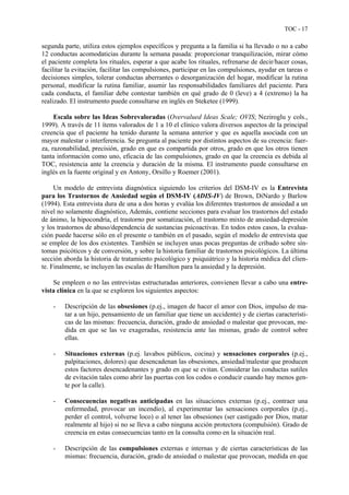 TOC - 17
segunda parte, utiliza estos ejemplos específicos y pregunta a la familia si ha llevado o no a cabo
12 conductas acomodaticias durante la semana pasada: proporcionar tranquilización, mirar cómo
el paciente completa los rituales, esperar a que acabe los rituales, refrenarse de decir/hacer cosas,
facilitar la evitación, facilitar las compulsiones, participar en las compulsiones, ayudar en tareas o
decisiones simples, tolerar conductas aberrantes o desorganización del hogar, modificar la rutina
personal, modificar la rutina familiar, asumir las responsabilidades familiares del paciente. Para
cada conducta, el familiar debe contestar también en qué grado de 0 (leve) a 4 (extremo) la ha
realizado. El instrumento puede consultarse en inglés en Steketee (1999).
Escala sobre las Ideas Sobrevaloradas (Overvalued Ideas Scale; OVIS; Neziroglu y cols.,
1999). A través de 11 ítems valorados de 1 a 10 el clínico valora diversos aspectos de la principal
creencia que el paciente ha tenido durante la semana anterior y que es aquella asociada con un
mayor malestar o interferencia. Se pregunta al paciente por distintos aspectos de su creencia: fuer-
za, razonabilidad, precisión, grado en que es compartida por otros, grado en que los otros tienen
tanta información como uno, eficacia de las compulsiones, grado en que la creencia es debida al
TOC, resistencia ante la creencia y duración de la misma. El instrumento puede consultarse en
inglés en la fuente original y en Antony, Orsillo y Roemer (2001).
Un modelo de entrevista diagnóstica siguiendo los criterios del DSM-IV es la Entrevista
para los Trastornos de Ansiedad según el DSM-IV (ADIS-IV) de Brown, DiNardo y Barlow
(1994). Esta entrevista dura de una a dos horas y evalúa los diferentes trastornos de ansiedad a un
nivel no solamente diagnóstico, Además, contiene secciones para evaluar los trastornos del estado
de ánimo, la hipocondría, el trastorno por somatización, el trastorno mixto de ansiedad-depresión
y los trastornos de abuso/dependencia de sustancias psicoactivas. En todos estos casos, la evalua-
ción puede hacerse sólo en el presente o también en el pasado, según el modelo de entrevista que
se emplee de los dos existentes. También se incluyen unas pocas preguntas de cribado sobre sín-
tomas psicóticos y de conversión, y sobre la historia familiar de trastornos psicológicos. La última
sección aborda la historia de tratamiento psicológico y psiquiátrico y la historia médica del clien-
te. Finalmente, se incluyen las escalas de Hamilton para la ansiedad y la depresión.
Se empleen o no las entrevistas estructuradas anteriores, convienen llevar a cabo una entre-
vista clínica en la que se exploren los siguientes aspectos:
- Descripción de las obsesiones (p.ej., imagen de hacer el amor con Dios, impulso de ma-
tar a un hijo, pensamiento de un familiar que tiene un accidente) y de ciertas característi-
cas de las mismas: frecuencia, duración, grado de ansiedad o malestar que provocan, me-
dida en que se las ve exageradas, resistencia ante las mismas, grado de control sobre
ellas.
- Situaciones externas (p.ej. lavabos públicos, cocina) y sensaciones corporales (p.ej.,
palpitaciones, dolores) que desencadenan las obsesiones, ansiedad/malestar que producen
estos factores desencadenantes y grado en que se evitan. Considerar las conductas sutiles
de evitación tales como abrir las puertas con los codos o conducir cuando hay menos gen-
te por la calle).
- Consecuencias negativas anticipadas en las situaciones externas (p.ej., contraer una
enfermedad, provocar un incendio), al experimentar las sensaciones corporales (p.ej.,
perder el control, volverse loco) o al tener las obsesiones (ser castigado por Dios, matar
realmente al hijo) si no se lleva a cabo ninguna acción protectora (compulsión). Grado de
creencia en estas consecuencias tanto en la consulta como en la situación real.
- Descripción de las compulsiones externas e internas y de ciertas características de las
mismas: frecuencia, duración, grado de ansiedad o malestar que provocan, medida en que
 