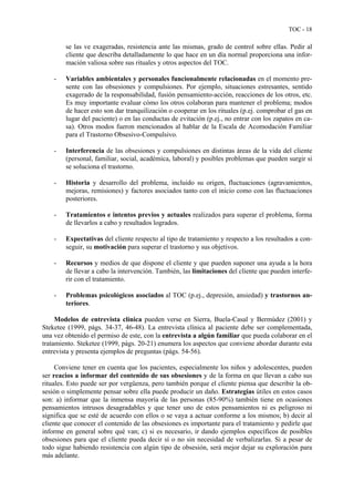 TOC - 18
se las ve exageradas, resistencia ante las mismas, grado de control sobre ellas. Pedir al
cliente que describa detalladamente lo que hace en un día normal proporciona una infor-
mación valiosa sobre sus rituales y otros aspectos del TOC.
- Variables ambientales y personales funcionalmente relacionadas en el momento pre-
sente con las obsesiones y compulsiones. Por ejemplo, situaciones estresantes, sentido
exagerado de la responsabilidad, fusión pensamiento-acción, reacciones de los otros, etc.
Es muy importante evaluar cómo los otros colaboran para mantener el problema; modos
de hacer esto son dar tranquilización o cooperar en los rituales (p.ej. comprobar el gas en
lugar del paciente) o en las conductas de evitación (p.ej., no entrar con los zapatos en ca-
sa). Otros modos fueron mencionados al hablar de la Escala de Acomodación Familiar
para el Trastorno Obsesivo-Compulsivo.
- Interferencia de las obsesiones y compulsiones en distintas áreas de la vida del cliente
(personal, familiar, social, académica, laboral) y posibles problemas que pueden surgir si
se soluciona el trastorno.
- Historia y desarrollo del problema, incluido su origen, fluctuaciones (agravamientos,
mejoras, remisiones) y factores asociados tanto con el inicio como con las fluctuaciones
posteriores.
- Tratamientos e intentos previos y actuales realizados para superar el problema, forma
de llevarlos a cabo y resultados logrados.
- Expectativas del cliente respecto al tipo de tratamiento y respecto a los resultados a con-
seguir, su motivación para superar el trastorno y sus objetivos.
- Recursos y medios de que dispone el cliente y que pueden suponer una ayuda a la hora
de llevar a cabo la intervención. También, las limitaciones del cliente que pueden interfe-
rir con el tratamiento.
- Problemas psicológicos asociados al TOC (p.ej., depresión, ansiedad) y trastornos an-
teriores.
Modelos de entrevista clínica pueden verse en Sierra, Buela-Casal y Bermúdez (2001) y
Steketee (1999, págs. 34-37, 46-48). La entrevista clínica al paciente debe ser complementada,
una vez obtenido el permiso de este, con la entrevista a algún familiar que pueda colaborar en el
tratamiento. Steketee (1999, págs. 20-21) enumera los aspectos que conviene abordar durante esta
entrevista y presenta ejemplos de preguntas (págs. 54-56).
Conviene tener en cuenta que los pacientes, especialmente los niños y adolescentes, pueden
ser reacios a informar del contenido de sus obsesiones y de la forma en que llevan a cabo sus
rituales. Esto puede ser por vergüenza, pero también porque el cliente piensa que describir la ob-
sesión o simplemente pensar sobre ella puede producir un daño. Estrategias útiles en estos casos
son: a) informar que la inmensa mayoría de las personas (85-90%) también tiene en ocasiones
pensamientos intrusos desagradables y que tener uno de estos pensamientos ni es peligroso ni
significa que se esté de acuerdo con ellos o se vaya a actuar conforme a los mismos; b) decir al
cliente que conocer el contenido de las obsesiones es importante para el tratamiento y pedirle que
informe en general sobre qué van; c) si es necesario, ir dando ejemplos específicos de posibles
obsesiones para que el cliente pueda decir sí o no sin necesidad de verbalizarlas. Si a pesar de
todo sigue habiendo resistencia con algún tipo de obsesión, será mejor dejar su exploración para
más adelante.
 