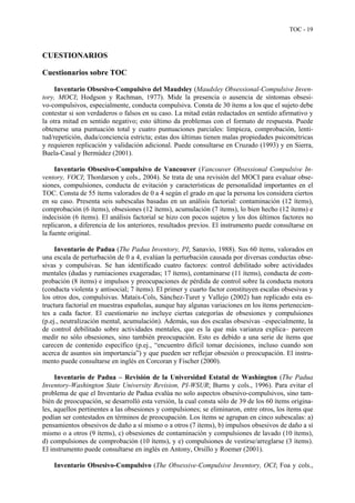 TOC - 19
CUESTIONARIOS
Cuestionarios sobre TOC
Inventario Obsesivo-Compulsivo del Maudsley (Maudsley Obsessional-Compulsive Inven-
tory, MOCI; Hodgson y Rachman, 1977). Mide la presencia o ausencia de síntomas obsesi-
vo-compulsivos, especialmente, conducta compulsiva. Consta de 30 ítems a los que el sujeto debe
contestar si son verdaderos o falsos en su caso. La mitad están redactados en sentido afirmativo y
la otra mitad en sentido negativo; esto último da problemas con el formato de respuesta. Puede
obtenerse una puntuación total y cuatro puntuaciones parciales: limpieza, comprobación, lenti-
tud/repetición, duda/conciencia estricta; estas dos últimas tienen malas propiedades psicométricas
y requieren replicación y validación adicional. Puede consultarse en Cruzado (1993) y en Sierra,
Buela-Casal y Bermúdez (2001).
Inventario Obsesivo-Compulsivo de Vancouver (Vancouver Obsessional Compulsive In-
ventory, VOCI; Thordarson y cols., 2004). Se trata de una revisión del MOCI para evaluar obse-
siones, compulsiones, conducta de evitación y características de personalidad importantes en el
TOC. Consta de 55 ítems valorados de 0 a 4 según el grado en que la persona los considera ciertos
en su caso. Presenta seis subescalas basadas en un análisis factorial: contaminación (12 ítems),
comprobación (6 ítems), obsesiones (12 ítems), acumulación (7 ítems), lo bien hecho (12 ítems) e
indecisión (6 ítems). El análisis factorial se hizo con pocos sujetos y los dos últimos factores no
replicaron, a diferencia de los anteriores, resultados previos. El instrumento puede consultarse en
la fuente original.
Inventario de Padua (The Padua Inventory, PI; Sanavio, 1988). Sus 60 ítems, valorados en
una escala de perturbación de 0 a 4, evalúan la perturbación causada por diversas conductas obse-
sivas y compulsivas. Se han identificado cuatro factores: control debilitado sobre actividades
mentales (dudas y rumiaciones exageradas; 17 ítems), contaminarse (11 ítems), conducta de com-
probación (8 ítems) e impulsos y preocupaciones de pérdida de control sobre la conducta motora
(conducta violenta y antisocial; 7 ítems). El primer y cuarto factor constituyen escalas obsesivas y
los otros dos, compulsivas. Mataix-Cols, Sánchez-Turet y Vallejo (2002) han replicado esta es-
tructura factorial en muestras españolas, aunque hay algunas variaciones en los ítems pertenecien-
tes a cada factor. El cuestionario no incluye ciertas categorías de obsesiones y compulsiones
(p.ej., neutralización mental, acumulación). Además, sus dos escalas obsesivas –especialmente, la
de control debilitado sobre actividades mentales, que es la que más varianza explica– parecen
medir no sólo obsesiones, sino también preocupación. Esto es debido a una serie de ítems que
carecen de contenido específico (p.ej., “encuentro difícil tomar decisiones, incluso cuando son
acerca de asuntos sin importancia”) y que pueden ser reflejar obsesión o preocupación. El instru-
mento puede consultarse en inglés en Corcoran y Fischer (2000).
Inventario de Padua – Revisión de la Universidad Estatal de Washington (The Padua
Inventory-Washington State University Revision, PI-WSUR; Burns y cols., 1996). Para evitar el
problema de que el Inventario de Padua evalúa no solo aspectos obsesivo-compulsivos, sino tam-
bién de preocupación, se desarrolló esta versión, la cual consta sólo de 39 de los 60 ítems origina-
les, aquellos pertinentes a las obsesiones y compulsiones; se eliminaron, entre otros, los ítems que
podían ser contestados en términos de preocupación. Los ítems se agrupan en cinco subescalas: a)
pensamientos obsesivos de daño a sí mismo o a otros (7 ítems), b) impulsos obsesivos de daño a sí
mismo o a otros (9 ítems), c) obsesiones de contaminación y compulsiones de lavado (10 ítems),
d) compulsiones de comprobación (10 ítems), y e) compulsiones de vestirse/arreglarse (3 ítems).
El instrumento puede consultarse en inglés en Antony, Orsillo y Roemer (2001).
Inventario Obsesivo-Compulsivo (The Obsessive-Compulsive Inventory, OCI; Foa y cols.,
 