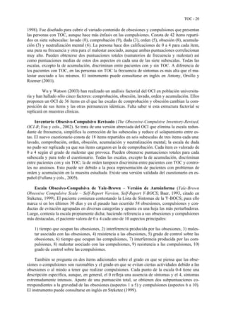 TOC - 20
1998). Fue diseñado para cubrir el variado contenido de obsesiones y compulsiones que presentan
las personas con TOC, aunque hace más énfasis en las compulsiones. Consta de 42 ítems reparti-
dos en siete subescalas: lavado (8), comprobación (9), duda (3), orden (5), obsesión (8), acumula-
ción (3) y neutralización mental (6). La persona hace dos calificaciones de 0 a 4 para cada ítem,
una para su frecuencia y otra para el malestar asociado, aunque ambas puntuaciones correlacionan
muy alto. Pueden obtenerse dos puntuaciones totales (sumatorios de frecuencia y malestar) así
como puntuaciones medias de estos dos aspectos en cada una de las siete subescalas. Todas las
escalas, excepto la de acumulación, discriminan entre pacientes con y sin TOC. A diferencia de
los pacientes con TOC, en las personas sin TOC la frecuencia de síntomas es más alta que el ma-
lestar asociado a los mismos. El instrumento puede consultarse en inglés en Antony, Orsillo y
Roemer (2001).
Wu y Watson (2003) han realizado un análisis factorial del OCI en población universita-
ria y han hallado sólo cinco factores: comprobación, obsesión, lavado, orden y acumulación. Ellos
proponen un OCI de 36 ítems en el que las escalas de comprobación y obsesión cambian la com-
posición de sus ítems y las otras permanecen idénticas. Falta saber si esta estructura factorial se
replicará en muestras clínicas.
Inventario Obsesivo-Compulsivo Revisado (The Obsessive-Compulsive Inventory-Revised,
OCI-R; Foa y cols., 2002). Se trata de una versión abreviada del OCI que elimina la escala redun-
dante de frecuencia, simplifica la corrección de las subescalas y reduce el solapamiento entre es-
tas. El nuevo cuestionario consta de 18 ítems repartidos en seis subescalas de tres ítems cada una:
lavado, comprobación, orden, obsesión, acumulación y neutralización mental; la escala de duda
no pudo ser replicada ya que sus ítems cargaron en la de comprobación. Cada ítem es valorado de
0 a 4 según el grado de malestar que provoca. Pueden obtenerse puntuaciones totales para cada
subescala y para todo el cuestionario. Todas las escalas, excepto la de acumulación, discriminan
entre pacientes con y sin TOC; la de orden tampoco discrimina entre pacientes con TOC y contro-
les no ansiosos. Esto puede ser debido a la poca representación de pacientes con problemas de
orden y acumulación en la muestra estudiada. Existe una versión validada del cuestionario en es-
pañol (Fullana y cols., 2005).
Escala Obsesivo-Compulsiva de Yale-Brown – Versión de Autoinforme (Yale-Brown
Obsessive Compulsive Scale – Self-Report Version, Self-Report Y-BOCS; Baer, 1993, citado en
Steketee, 1999). El paciente comienza contestando la Lista de Síntomas de la Y-BOCS; para ello
marca si en los últimos 30 días y en el pasado han ocurrido 58 obsesiones, compulsiones y con-
ductas de evitación agrupadas en diversas categorías y apunta en una hoja las más perturbadoras.
Luego, contesta la escala propiamente dicha; haciendo referencia a sus obsesiones y compulsiones
más destacadas, el paciente valora de 0 a 4 cada uno de 10 aspectos principales:
1) tiempo que ocupan las obsesiones, 2) interferencia producida por las obsesiones, 3) males-
tar asociado con las obsesiones, 4) resistencia a las obsesiones, 5) grado de control sobre las
obsesiones, 6) tiempo que ocupan las compulsiones, 7) interferencia producida por las com-
pulsiones, 8) malestar asociado con las compulsiones, 9) resistencia a las compulsiones, 10)
grado de control sobre las compulsiones.
También se pregunta en dos ítems adicionales sobre el grado en que se piensa que las obse-
siones o compulsiones son razonables y el grado en que se evitan ciertas actividades debido a las
obsesiones o al miedo a tener que realizar compulsiones. Cada punto de la escala 0-4 tiene una
descripción específica, aunque, en general, el 0 refleja una ausencia de síntomas y el 4, síntomas
extremadamente intensos. Aparte de una puntuación total, se obtienen dos subpuntuaciones co-
rrespondientes a la gravedad de las obsesiones (aspectos 1 a 5) y compulsiones (aspectos 6 a 10).
El instrumento puede consultarse en inglés en Steketee (1999).
 