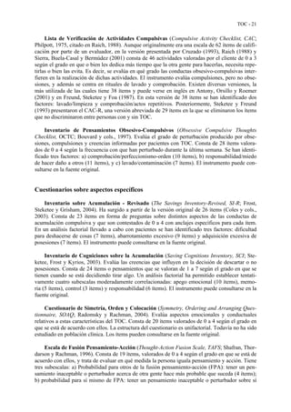 TOC - 21
Lista de Verificación de Actividades Compulsivas (Compulsive Activity Checklist, CAC;
Philpott, 1975, citado en Raich, 1988). Aunque originalmente era una escala de 62 ítems de califi-
cación por parte de un evaluador, en la versión presentada por Cruzado (1993), Raich (1988) y
Sierra, Buela-Casal y Bermúdez (2001) consta de 46 actividades valoradas por el cliente de 0 a 3
según el grado en que o bien les dedica más tiempo que la otra gente para hacerlas, necesita repe-
tirlas o bien las evita. Es decir, se evalúa en qué grado las conductas obsesivo-compulsivas inter-
fieren en la realización de dichas actividades. El instrumento evalúa compulsiones, pero no obse-
siones, y además se centra en rituales de lavado y comprobación. Existen diversas versiones, la
más utilizada de las cuales tiene 38 ítems y puede verse en inglés en Antony, Orsillo y Roemer
(2001) y en Freund, Steketee y Foa (1987). En esta versión de 38 ítems se han identificado dos
factores: lavado/limpieza y comprobación/actos repetitivos. Posteriormente, Steketee y Freund
(1993) presentaron el CAC-R, una versión abreviada de 29 ítems en la que se eliminaron los ítems
que no discriminaron entre personas con y sin TOC.
Inventario de Pensamientos Obsesivo-Compulsivos (Obsessive Compulsive Thoughts
Checklist, OCTC; Bouvard y cols., 1997). Evalúa el grado de perturbación producido por obse-
siones, compulsiones y creencias informadas por pacientes con TOC. Consta de 28 ítems valora-
dos de 0 a 4 según la frecuencia con que han perturbado durante la última semana. Se han identi-
ficado tres factores: a) comprobación/perfeccionismo-orden (10 ítems), b) responsabilidad/miedo
de hacer daño a otros (11 ítems), y c) lavado/contaminación (7 ítems). El instrumento puede con-
sultarse en la fuente original.
Cuestionarios sobre aspectos específicos
Inventario sobre Acumulación - Revisado (The Savings Inventory-Revised, SI-R; Frost,
Steketee y Grisham, 2004). Ha surgido a partir de la versión original de 26 ítems (Coles y cols.,
2003). Consta de 23 ítems en forma de preguntas sobre distintos aspectos de las conductas de
acumulación compulsiva y que son contestados de 0 a 4 con anclajes específicos para cada ítem.
En un análisis factorial llevado a cabo con pacientes se han identificado tres factores: dificultad
para deshacerse de cosas (7 ítems), abarrotamiento excesivo (9 ítems) y adquisición excesiva de
posesiones (7 ítems). El instrumento puede consultarse en la fuente original.
Inventario de Cogniciones sobre la Acumulación (Saving Cognitions Inventory, SCI; Ste-
ketee, Frost y Kyrios, 2003). Evalúa las creencias que influyen en la decisión de descartar o no
posesiones. Consta de 24 ítems o pensamientos que se valoran de 1 a 7 según el grado en que se
tienen cuando se está decidiendo tirar algo. Un análisis factorial ha permitido establecer tentati-
vamente cuatro subescalas moderadamente correlacionadas: apego emocional (10 ítems), memo-
ria (5 ítems), control (3 ítems) y responsabilidad (6 ítems). El instrumento puede consultarse en la
fuente original.
Cuestionario de Simetría, Orden y Colocación (Symmetry, Ordering and Arranging Ques-
tionnaire, SOAQ; Radomsky y Rachman, 2004). Evalúa aspectos emocionales y conductuales
relativos a estas características del TOC. Consta de 20 ítems valorados de 0 a 4 según el grado en
que se está de acuerdo con ellos. La estructura del cuestionario es unifactorial. Todavía no ha sido
estudiado en población clínica. Los ítems pueden consultarse en la fuente original.
Escala de Fusión Pensamiento-Acción (Thought-Action Fusion Scale, TAFS; Shafran, Thor-
darson y Rachman, 1996). Consta de 19 ítems, valorados de 0 a 4 según el grado en que se está de
acuerdo con ellos, y trata de evaluar en qué medida la persona iguala pensamiento y acción. Tiene
tres subescalas: a) Probabilidad para otros de la fusión pensamiento-acción (FPA): tener un pen-
samiento inaceptable o perturbador acerca de otra gente hace más probable que suceda (4 ítems);
b) probabilidad para sí mismo de FPA: tener un pensamiento inaceptable o perturbador sobre sí
 
