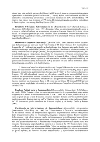 TOC - 22
mismo hace más probable que suceda (3 ítems); c) FPA moral: tener un pensamiento inaceptable
o perturbador es lo mismo que realizar la acción (12 ítems). Se han identificado estos tres factores
en muestras comunitarias y universitarias y sólo dos en pacientes con TOC: probabilidad de FPA
(incluye para otros y para sí mismo) y FPA moral. El instrumento puede consultarse en inglés en
la fuente original y en Antony, Orsillo y Roemer (2001).
Inventario de Creencias Relacionadas con las Obsesiones (Inventory of Beliefs Related to
Obsessions, IBRO; Freeston y cols., 1993). Pretende evaluar las creencias disfuncionales sobre la
ocurrencia y el significado de los pensamientos intrusos no deseados. Consta de 20 ítems valora-
dos de 1 a 6 según el grado en que se les considera falsos o verdaderos. Presenta tres subescalas:
responsabilidad exagerada (11 ítems), sobrestimación de la amenaza (5 ítems) e intolerancia a la
incertidumbre (4 ítems).
Inventario de Creencias Obsesivas (ICO; Belloch y cols., 2003). Pretende evaluar las creen-
cias disfuncionales que subyacen en el TOC. Consta de 58 ítems valorados de 1 (totalmente en
desacuerdo) a 7 (totalmente de acuerdo) y distribuidos en siete factores o subescalas: fusión pen-
samiento-acción tipo probabilidad (6 ítems), perfeccionismo e intolerancia a la incertidumbre (14
ítems), sobrestimación del peligro (9 ítems), fusión pensamiento-acción tipo moral (8 ítems), res-
ponsabilidad excesiva e importancia de controlar los pensamientos (10 ítems), sobrestimación de
la importancia de los propios pensamientos (5 ítems) y rigidez de ideas (6 ítems). Sólo ha sido
estudiado en población normal española y hará falta realizar estudios con población clínica y ver
qué escalas discriminan entre pacientes con TOC y pacientes con otro tipo de problemas. El ins-
trumento puede consultarse en la fuente original.
El Obsessive Compulsive Cognitions Working Group (2003) también se encuentra estu-
diando dos cuestionarios relacionados: el Obsessive Beliefs Questionnaire (OBQ, mide el grado
de acuerdo con creencias que incrementan el riesgo para el TOC) y el Interpretation of Intrusions
Inventory (III, mide el grado de creencia en valoraciones específicas de responsabilidad, impor-
tancia de los pensamientos intrusos y control de los pensamientos intrusos; se supone que estas
valoraciones, que en el cuestionario están referidas a dos pensamientos intrusos recientes, contri-
buyen a mantener las obsesiones). Tanto el III como una versión de 44 ítems del OBQ parecen
presentar buenas propiedades psicométricas según el Obsessive Compulsive Cognitions Working
Group (2005).
Escala de Actitud hacia la Responsabilidad (Responsability Attitude Scale, RAS; Salkovs-
kis y cols., 2000). Trata de evaluar las creencias generales sobre la responsabilidad, cuyo sentido
exagerado de la misma es tan característico en el TOC. Consta de 26 ítems, valorados de 1 a 7
según el grado en que se está de acuerdo con ellos. Ejemplos de ítems son “me siento frecuente-
mente responsable de cosas que van mal” y “si pienso cosas malas, esto es tan malo como hacer-
las”. El instrumento puede consultarse en la fuente original y en Antony, Orsillo y Roemer
(2001).
Cuestionario de Interpretaciones de Responsabilidad (Responsibility Interpretations
Questionnaire; Salkovskis y cols., 2000). Sus 22 ítems evalúan la frecuencia y creencia durante
las dos últimas semanas en interpretaciones específicas de pensamientos intrusos sobre posible
daño. El cuestionario define los pensamientos, imágenes e impulsos intrusos, da cinco ejemplos
de los mismos y pide a la persona que escriba las intrusiones que ha tenido durante las dos últimas
semanas para facilitar que las interpretaciones negativas evaluadas estén ligadas a las mismas.
Para cada posible interpretación, la persona debe valorar primero su frecuencia en una escala de 0
(nunca) a 5 (siempre) y luego el grado de creencia en la misma de 0 a 100. Dieciséis ítems corres-
ponden a interpretaciones de alta responsabilidad (“si no me resisto a estos pensamientos, signifi-
ca que soy responsable”) y 6 a interpretaciones de baja responsabilidad (“es sólo un pensamiento,
así que no importa”). La fiabilidad test-retest de la frecuencia y, especialmente, de la creencia en
 