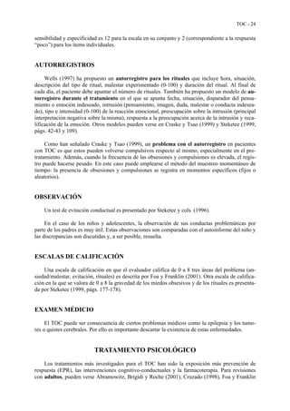 TOC - 24
sensibilidad y especificidad es 12 para la escala en su conjunto y 2 (correspondiente a la respuesta
“poco”) para los ítems individuales.
AUTORREGISTROS
Wells (1997) ha propuesto un autorregistro para los rituales que incluye hora, situación,
descripción del tipo de ritual, malestar experimentado (0-100) y duración del ritual. Al final de
cada día, el paciente debe apuntar el número de rituales. También ha propuesto un modelo de au-
torregistro durante el tratamiento en el que se apunta fecha, situación, disparador del pensa-
miento o emoción indeseado, intrusión (pensamiento, imagen, duda, malestar o conducta indesea-
do), tipo e intensidad (0-100) de la reacción emocional, preocupación sobre la intrusión (principal
interpretación negativa sobre la misma), respuesta a la preocupación acerca de la intrusión y reca-
lificación de la emoción. Otros modelos pueden verse en Craske y Tsao (1999) y Steketee (1999,
págs. 42-43 y 109).
Como han señalado Craske y Tsao (1999), un problema con el autorregistro en pacientes
con TOC es que estos pueden volverse compulsivos respecto al mismo, especialmente en el pre-
tratamiento. Además, cuando la frecuencia de las obsesiones y compulsiones es elevada, el regis-
tro puede hacerse pesado. En este caso puede emplearse el método del muestreo momentáneo de
tiempo: la presencia de obsesiones y compulsiones se registra en momentos específicos (fijos o
aleatorios).
OBSERVACIÓN
Un test de evitación conductual es presentado por Steketee y cols. (1996).
En el caso de los niños y adolescentes, la observación de sus conductas problemáticas por
parte de los padres es muy útil. Estas observaciones son comparadas con el autoinforme del niño y
las discrepancias son discutidas y, a ser posible, resuelta.
ESCALAS DE CALIFICACIÓN
Una escala de calificación en que el evaluador califica de 0 a 8 tres áreas del problema (an-
siedad/malestar, evitación, rituales) es descrita por Foa y Franklin (2001). Otra escala de califica-
ción en la que se valora de 0 a 8 la gravedad de los miedos obsesivos y de los rituales es presenta-
da por Steketee (1999, págs. 177-178).
EXAMEN MÉDICIO
El TOC puede ser consecuencia de ciertos problemas médicos como la epilepsia y los tumo-
res o quistes cerebrales. Por ello es importante descartar la existencia de estas enfermedades.
TRATAMIENTO PSICOLÓGICO
Los tratamientos más investigados para el TOC han sido la exposición más prevención de
respuesta (EPR), las intervenciones cognitivo-conductuales y la farmacoterapia. Para revisiones
con adultos, pueden verse Abramowitz, Brigidi y Roche (2001), Cruzado (1998), Foa y Franklin
 