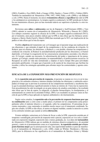 TOC - 25
(2001), Franklin y Foa (2002), Roth y Fonagy (1996), Stanley y Turner (1995) y Vallejo (2003).
También los metaanálisis de Abramowitz (1996, 1997, 1998), Eddy y cols. (2004) y van Balkom
y cols. (1994). Hasta el momento, los únicos tratamientos eficaces y específicos han sido la EPR
y los antidepresivos serotonérgicos. La terapia cognitivo-conductual y la ERP asistida por la fami-
lia son tratamientos eficaces, pero no han mostrado todavía ser superiores al placebo o a otro tra-
tamiento.
Revisiones para niños y adolescentes son las de Rapoport e Inoff-Germain (2000) y Toro
(2001); además se cuenta con el metaanálisis de Abramowitz, Whiteside y Deacon, B.J. (2005).
Los trabajos existentes sugieren la eficacia de la EPR y la terapia cognitivo-conductual (TCC);
por el momento, unos pocos estudios indican que la EPR es más eficaz que los fármacos seroto-
nérgicos y Barret, Healy-Farrell y March (2004) han mostrado que la TCC con implicación de los
padres es más eficaz que la lista de espera.
Posibles objetivos del tratamiento son: a) Conseguir que el paciente tenga una explicación de
sus obsesiones y que entienda el papel de las compulsiones y de las conductas de evitación. b)
Reducir, pero no eliminar, las obsesiones. c) Reducir y, a ser posible, eliminar las compulsiones y
conductas de evitación. d) Reducir la ansiedad/malestar producido por las obsesiones y el humor
deprimido. e) Corregir la exageración de las consecuencias amenazantes asociadas a las obsesio-
nes. f) Corregir, cuando sea necesario, la sobrestimación del poder e importancia de los pensa-
mientos. g) Corregir, cuando estén presentes, la responsabilidad y el perfeccionismo excesivos. h)
Recuperar un estilo de vida más normalizado y emplear el nuevo tiempo libre para actividades
personales gratificantes. i) Lograr que el paciente se dé cuenta de las situaciones que facilitan las
recaídas y utilice las estrategias aprendidas para afrontar mejor las contrariedades y agentes estre-
santes.
EFICACIA DE LA EXPOSICIÓN MÁS PREVENCIÓN DE RESPUESTA
En la exposición más prevención de respuesta, el paciente se expone en vivo y/o en la ima-
ginación a los estímulos externos e internos temidos (incluidas las obsesiones y catástrofes antici-
padas) al tiempo que se previene la ocurrencia de las compulsiones manifiestas y encubiertas has-
ta que la ansiedad disminuye significativamente (o hasta un mínimo de 1 hora tras la exposición).
Este procedimiento ha sido investigado en un gran número de estudios controlados y ha resultado
más eficaz que la lista de espera, la relajación, el placebo farmacológico, la clomipramina y el
entrenamiento en control de la ansiedad (Vallejo, 2003). Los resultados no parecen variar en fun-
ción de que la EPR se haya aplicado en régimen ambulatorio o de internamiento.
Según varios estudios, la exposición sola o la prevención de respuesta funcionan peor que
su combinación tanto a corto como a medio plazo; el primero de los componentes actúa princi-
palmente sobre el malestar obsesivo y el segundo, sobre las compulsiones. El porcentaje de pa-
cientes mejorados y muy mejorados es también mucho mayor con el tratamiento combinado. Se-
gún otro estudio, la EPR es más eficaz, al menos en algunas medidas, cuando la atención se centra
en los estímulos temidos que cuando se utiliza distracción.
Existen múltiples variaciones en la forma de llevar a cabo la EPR: exposición asistida por el
terapeuta o autodirigida, prevención de respuesta total o parcial, exposición en vivo sola o combi-
nada con exposición imaginal, exposición más o menos graduada, etc. Los datos del metaanálisis
de Abramowitz (1996) indican que en medidas de síntomas obsesivo-compulsivos y de ansiedad
general, y tanto en el postratamiento como en el seguimiento, la exposición asistida por el tera-
peuta funciona mejor que la autoexposición sola; esta superioridad también se puso de manifies-
to en el metaanálisis de Abramowitz y cols. (2002, citado en Whittal, Thordarson y McLean,
2005), pero la diferencia no fue significativa en el metaanálisis de Sánchez, Gómez y Méndez
 