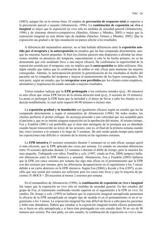 TOC - 26
(2003), aunque fue en la misma línea. El empleo de prevención de respuesta total es superior a
la prevención parcial o ausente (Abramowitz, 1996). La combinación de exposición en vivo e
imaginal es mejor que la exposición en vivo sola en medidas de ansiedad general (Abramowitz,
1996) y de síntomas obsesivo-compulsivos (Sánchez, Gómez y Méndez, 2003) y mejor que la
exposición imaginal en este último tipo de medidas (Sánchez, Gómez y Méndez, 2003). Que la
exposición sea gradual o de tipo inundación no parece afectar a los resultados
A diferencia del metaanálisis anterior, no se han hallado diferencias entre la exposición asis-
tida por el terapeuta y la autoexposición en estudios que las han comparado directamente, aun-
que las muestras fueron pequeñas. Si bien los clientes parecen más dispuestos a afrontar las situa-
ciones temidas en presencia del terapeuta, especialmente si este lo ha hecho primero, no se ha
demostrado que este modelado lleve a una mayor eficacia. De confirmarse la superioridad de la
exposición asistida por el terapeuta, esto no implica que la autoexposición no deba utilizarse. Hay
algún estudio que indica que la combinación de ambas es más eficaz para mantener las mejoras
conseguidas. Además, la autoexposición permite la generalización de los resultados al medio del
paciente sin la compañía del terapeuta y mejora el mantenimiento de los logros conseguidos. Por
otra parte, según un estudio, que los terapeutas sean percibidos por los clientes como empáticos,
alentadores y respetuosos ha estado asociado a mejores resultados.
Varios estudios indican que la EPR prolongada a los estímulos temidos (p.ej., 80 minutos)
es más eficaz que varias EPR breves de la misma duración total (p.ej., 8 sesiones de 10 minutos).
La pauta es prolongar la EPR hasta que la ansiedad y el deseo de llevar a cabo los rituales se re-
duzcan notablemente, lo cual suele requerir 60-90 minutos o incluso más.
La exposición gradual y la inundación son igualmente eficaces según un estudio que las ha
comparado directamente y según el metaanálisis de Abramowitz (1996). De todos modos, los
clientes prefieren el primer enfoque. Se aconseja proceder a una velocidad que sea aceptable para
el paciente y que no se intente ninguna exposición sin la aprobación del mismo. Al mismo tiempo,
Foa y Franklin (2001) ven preferible que el ítem más ansiógeno de la jerarquía sea ya abordado
cuando hayan transcurrido un tercio de las sesiones; esto es, al final de la primera semana cuando
hay cinco sesiones a la semana a lo largo de 3 semanas. De este modo queda tiempo para repetir
las exposiciones más difíciles o variantes de la misma en las siguientes semanas.
La EPR intensiva (5 sesiones semanales durante 3 semanas) no es más eficaz, aunque quizá
sí más eficiente, que la EPR aplicada dos veces por semana. Un estudio no encontró diferencias
entre 10 sesiones aplicadas durante 2,5 semanas o durante el doble de tiempo, pero la muestra fue
muy pequeña. Trabajando con niños, Franklin y cols. (1997, citado en Foa, 2004) tampoco halla-
ron diferencias entre la EPR intensiva y semanal. Abramowitz, Foa y Franklin (2003) hallaron
que la EPR con cinco sesiones por semana fue algo más eficaz en el postratamiento que la EPR
con dos sesiones por semana, pero las diferencias desaparecieron en el seguimiento a los 3 meses
debido a un cierto deterioro en la EPR intensiva. Según Foa (2004) y Kozak y Foa (1997), es po-
sible que una sesión por semana sea suficiente para los casos más leves y que la mayoría de pa-
cientes (Y-BOCS > 20) necesiten al menos 2 sesiones por semana.
En el metaanálisis de Abramowitz (1996), la combinación de exposición en vivo e imaginal
fue mejor que la exposición en vivo sola en medidas de ansiedad general. En dos estudios del
grupo de Foa, el tratamiento combinado resultó superior en el seguimiento a la EPR en vivo. En
cambio, De Araujo y cols. (1995) no hallaron que la exposición imaginal autoaplicada aumentara
la eficacia de la EPR autoaplicada en ningún tipo de medida ni en el postratamiento ni en el se-
guimiento a los 3 meses. La exposición imaginal fue más difícil de llevar a cabo para los pacientes
y hubo más abandonos. Habría que estudiar si la exposición imaginal tendría efectos potenciado-
res si fuera no sólo autoaplicada y si fuera más prolongada (en este estudio duró 30 en vez de 90
minutos por sesión). Por otra parte, en otro estudio, la combinación de exposición en vivo e ima-
 