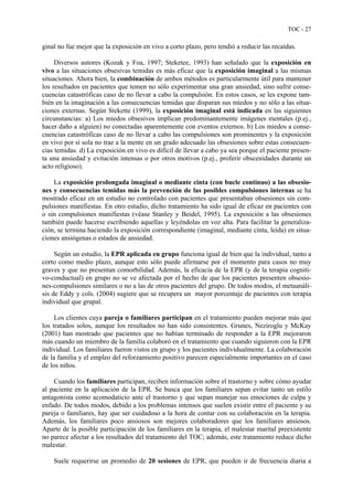 TOC - 27
ginal no fue mejor que la exposición en vivo a corto plazo, pero tendió a reducir las recaídas.
Diversos autores (Kozak y Foa, 1997; Steketee, 1993) han señalado que la exposición en
vivo a las situaciones obsesivas temidas es más eficaz que la exposición imaginal a las mismas
situaciones. Ahora bien, la combinación de ambos métodos es particularmente útil para mantener
los resultados en pacientes que temen no sólo experimentar una gran ansiedad, sino sufrir conse-
cuencias catastróficas caso de no llevar a cabo la compulsión. En estos casos, se les expone tam-
bién en la imaginación a las consecuencias temidas que disparan sus miedos y no sólo a las situa-
ciones externas. Según Stekette (1999), la exposición imaginal está indicada en las siguientes
circunstancias: a) Los miedos obsesivos implican predominantemente imágenes mentales (p.ej.,
hacer daño a alguien) no conectadas aparentemente con eventos externos. b) Los miedos a conse-
cuencias catastróficas caso de no llevar a cabo las compulsiones son prominentes y la exposición
en vivo por sí sola no trae a la mente en un grado adecuado las obsesiones sobre estas consecuen-
cias temidas. d) La exposición en vivo es difícil de llevar a cabo ya sea porque el paciente presen-
ta una ansiedad y evitación intensas o por otros motivos (p.ej., proferir obscenidades durante un
acto religioso).
La exposición prolongada imaginal o mediante cinta (con bucle continuo) a las obsesio-
nes y consecuencias temidas más la prevención de las posibles compulsiones internas se ha
mostrado eficaz en un estudio no controlado con pacientes que presentaban obsesiones sin com-
pulsiones manifiestas. En otro estudio, dicho tratamiento ha sido igual de eficaz en pacientes con
o sin compulsiones manifiestas (véase Stanley y Beidel, 1995). La exposición a las obsesiones
también puede hacerse escribiendo aquellas y leyéndolas en voz alta. Para facilitar la generaliza-
ción, se termina haciendo la exposición correspondiente (imaginal, mediante cinta, leída) en situa-
ciones ansiógenas o estados de ansiedad.
Según un estudio, la EPR aplicada en grupo funciona igual de bien que la individual, tanto a
corto como medio plazo, aunque esto sólo puede afirmarse por el momento para casos no muy
graves y que no presentan comorbilidad. Además, la eficacia de la EPR (y de la terapia cogniti-
vo-conductual) en grupo no se ve afectada por el hecho de que los pacientes presenten obsesio-
nes-compulsiones similares o no a las de otros pacientes del grupo. De todos modos, el metaanáli-
sis de Eddy y cols. (2004) sugiere que se recupera un mayor porcentaje de pacientes con terapia
individual que grupal.
Los clientes cuya pareja o familiares participan en el tratamiento pueden mejorar más que
los tratados solos, aunque los resultados no han sido consistentes. Grunes, Neziroglu y McKay
(2001) han mostrado que pacientes que no habían terminado de responder a la EPR mejoraron
más cuando un miembro de la familia colaboró en el tratamiento que cuando siguieron con la EPR
individual. Los familiares fueron vistos en grupo y los pacientes individualmente. La colaboración
de la familia y el empleo del reforzamiento positivo parecen especialmente importantes en el caso
de los niños.
Cuando los familiares participan, reciben información sobre el trastorno y sobre cómo ayudar
al paciente en la aplicación de la EPR. Se busca que los familiares sepan evitar tanto un estilo
antagonista como acomodaticio ante el trastorno y que sepan manejar sus emociones de culpa y
enfado. De todos modos, debido a los problemas intensos que suelen existir entre el paciente y su
pareja o familiares, hay que ser cuidadoso a la hora de contar con su colaboración en la terapia.
Además, los familiares poco ansiosos son mejores colaboradores que los familiares ansiosos.
Aparte de la posible participación de los familiares en la terapia, el malestar marital preexistente
no parece afectar a los resultados del tratamiento del TOC; además, este tratamiento reduce dicho
malestar.
Suele requerirse un promedio de 20 sesiones de EPR, que pueden ir de frecuencia diaria a
 