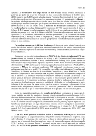TOC - 28
semanal. Los tratamientos más largos suelen ser más eficaces, aunque no se ha establecido a
partir de qué punto ya no es útil continuar con más sesiones; los resultados de Himle y cols.
(2001) sugieren que la EPR grupal aplicada durante 7 semanas funciona igual de bien a corto y
medio plazo que la que dura 12 semanas. Las sesiones suelen durar 1-2 horas (media: 1,5 horas) y
las sesiones más largas son más eficaces que las cortas. Una duración inferior a 1 hora no es acon-
sejable porque no es suficiente para que se produzca la habituación de la ansiedad. Turner y cols.
(1995) llevaron a cabo un estudio sobre la duración del tratamiento conductual y cogniti-
vo-conductual en la práctica clínica real. El tratamiento del TOC requirió de media 46 horas a
lo largo de 3-12 meses, lo cual contrasta con las 18-30 horas de los estudios controlados; la dura-
ción fue mayor que en el caso de la fobia social (29 h, 3-6 meses), el trastorno de pánico con/sin
agorafobia (27 h, 3-6 meses), el trastorno de ansiedad generalizada (23 h; 3-6 meses), las fobias
específicas (13 h, 3 meses) y la fobia la sangre (11 h, 3 meses). Hay que tener en cuenta que la
duración del tratamiento es mayor en los casos que presentan comorbilidad con otros problemas y
menor en caso contrario.
En aquellos casos en que la EPR no funciona puede intentarse uno o más de los siguientes
medio: hacerla más intensiva, aplicarla en otro contexto (hospital de día, unidad conductual para
pacientes internos), implicar a la familia en el tratamiento y combinar la EPR con técnicas cogni-
tivas y/o fármacos.
De acuerdo con los criterios de cada autor, el 70-80% de los clientes tratados con EPR me-
joran (reducen sus síntomas al menos en un 30%) y el 45-55% pueden clasificarse como muy
mejorados (reducción de al menos el 50%). En el metaanálisis de Eddy y cols. (2004), basado en
cinco estudios metodológicamente rigurosos, mejoraron el 69% de los pacientes que completaron
el tratamiento y el 62% de los que lo iniciaron; según el metaanálisis de Fisher y Wells (2005),
mejoraron el 75% de los pacientes tratados con EPR individual. Los síntomas obsesivo-com-
pulsivos suelen reducirse en un 40-75%, en medidas como el Inventario Obsesivo-Compulsivo del
Maudsley y la Lista de Verificación de Actividades Compulsivas; y en un 40-60% en la Escala
Obsesivo-Compulsiva de Yale-Brown (Y-BOCS); parece mejorar más el componente compulsivo
que el obsesivo. Las creencias obsesivas disfuncionales también se reducen. La ansiedad y, en
menor grado, la depresión también mejoran, así como el funcionamiento general (laboral, social,
etc.), en especial si el tratamiento ha incluido asistencia familiar y medicación. Las mejoras ob-
servadas son significativamente mayores en medidas de calificación por evaluadores que en auto-
informes de los pacientes. De todos modos, conviene tener en cuenta que en la mayoría de los
estudios se ha trabajado con pacientes con TOC moderado (puntuación Y-BOCS pretratamiento
alrededor de 20), con lo que se carece de información de lo que pasa con los casos más graves.
Según los metaanálisis realizados, los tamaños del efecto en comparación al placebo en di-
versas medidas han sido los siguientes: síntomas obsesivo-compulsivos autoinformados (1,26),
síntomas obsesivo-compulsivos calificados por el clínico (0,88 respecto al placebo; 1,16 respecto
a la relajación), ansiedad general (0,49), depresión (0,35). Así pues, la magnitud de los resultados
es alta en síntomas obsesivo-compulsivos, moderada en ansiedad general y baja en depresión. Los
tamaños del efecto pre-post son algo más elevados: síntomas obsesivo-compulsivos autoinforma-
dos (1,16-1,46), síntomas obsesivo-compulsivos calificados por el clínico (1,41-1,47), ansiedad
general (0,91-1,64), depresión (0,76-0,89), ajuste social (0,70) (Abramowitz, 1996, 1997; van
Balkom y cols., 1994).
El 15-25% de las personas no aceptan iniciar el tratamiento de EPR por una diversidad
de razones: negarse a la asignación aleatoria, dificultades horarias, tratamiento no aceptable, ideas
sobrevaloradas. El primero de estos motivos no se da en la práctica clínica real, por lo que es de
suponer que el porcentaje de rechazos debe ser menor; de todos modos, cuanto más intensiva es la
EPR (5 sesiones por semana durante 3 semanas), mayor parece ser el porcentaje de rechazo
(25%). El 8-17% de los pacientes abandonan la intervención una vez iniciada (Abramowitz,
 