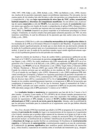 TOC - 29
1996, 1997, 1998; Eddy y cols., 2004; Kobak y cols., 1998; van Balkom y cols., 1994). Asimis-
mo, muchos de los pacientes mejorados siguen con problemas importantes. Por otra parte, las tres
cuartas partes de los estudios han sido llevados a cabo con pacientes con compulsiones de lavado
y comprobación, y hay una baja representación de otros tipos de TOC: orden, acumulación,
lentitud compulsiva y obsesiones sin compulsiones manifiestas. En este último caso, el porcen-
taje de sujetos mejorados es sólo del 50-60%. Los pacientes con rituales de acumulación mejo-
ran menos que aquellos con rituales de lavado o comprobación al aplicar EPR o fármacos (Abra-
mowitz y cols., 2003) y es posible que mejoren más con terapia cognitivo-conductual (Steketee y
Frost, 2003). La lentitud compulsiva no parece responder ni al tratamiento psicológico ni farma-
cológico. Finalmente, en muchos estudios han participado solamente pacientes con TOC sin otros
trastornos comórbidos, lo cual les diferencia de los pacientes que más suelen verse en la clínica
(Eddy y cols., 2004).
Abramowitz (1998) llevó a cabo una evaluación metaanalítica de la significación clínica de
los resultados de la EPR en el Inventario Obsesivo-Compulsivo del Maudsley. El paciente tratado
promedio mejoró significativamente, de modo que se situó dentro de una desviación estándar de
la media de la población general tanto en el postratamiento como en el seguimiento (5 meses de
media). A pesar de esto, la media de los pacientes tratados siguió siendo significativamente supe-
rior a la de la población general en los dos periodos de evaluación.
Según los criterios de Jacobson y Truax de cambio fiable y pertenencia a población no dis-
funcional en la Y-BOCS, el porcentaje de pacientes recuperados ha sido de 28% en el estudio de
van Oppen y cols. (1995), los cuales emplearon sólo EPR autoaplicada, de 38% (45% en el se-
guimiento a los 3 meses) en el de McLean y cols. (2001), que emplearon EPR grupal asistida por
el terapeuta, y de 59-64% en los de Abramowitz y cols. (2002), Vogel, Stiles y Götestam (2004)
y Whittal, Thordarson y McLean (2005) que usaron EPR individual asistida por el terapeuta.
Cuando los criterios tuvieron que ser satisfechos en tres medidas de TOC, el porcentaje bajó a
17% en el estudio de van Oppen y cols. (1995). Abramowitz y cols. (2003) emplearon EPR indi-
vidual asistida por el terapeuta y hallaron los siguientes porcentajes de pacientes recuperados se-
gún el tema del TOC: simetría (76%), contaminación (70%), daño (59%), pensamientos inacepta-
bles de diversos tipos (46%) y acumulación (31%). En el metaanálisis de Eddy y cols. (2004),
basado en tres estudios metodológicamente rigurosos, se recuperaron el 38% de los pacientes que
completaron el tratamiento y el 31% de los que lo iniciaron. Según el metaanálisis de Fisher y
Wells (2005), realizado con cuatro estudios, se recuperaron el 61% de los pacientes tratados con
EPR individual, aunque sólo el 25% puntuaron 7 o menos en la Y-BOCS.
Los resultados tienden a mantenerse en seguimientos que han ido de los 3 meses a los 6
años (media = 4 meses). Como media, el 75% (50-88%) de los clientes tratados permanecen me-
jorados y el 50% (40-70%) pueden clasificarse como muy mejorados. Sin embargo, durante el
periodo de seguimiento el 15% recaen, al menos el 10-18% reciben tratamiento psicológico
adicional para el TOC y cerca de un tercio, para la depresión. Además, cabe la posibilidad de
que los pacientes localizados para la evaluación en el seguimiento sean los que habían obtenido
mejores resultados.
Hiss, Foa y Kozak (1994) han mostrado que añadir a la EPR un programa de 4 sesiones de 90
minutos de prevención de recaída dio lugar a un mantenimiento de las mejoras en el seguimiento
a los 6 meses, mientras que se produjo algún repunte de los síntomas en el grupo en el que se aña-
dió un placebo psicológico (relajación progresiva y terapia de asociación libre). El programa de
prevención incluyó: a) Justificación de su utilidad e identificación de posibles agentes estresantes
o situaciones de riesgo que pueden facilitar un contratiempo. b) Enseñanza de reestructuración
cognitiva. c) Aplicación de autoexposición y reestructuración cognitiva en caso de contratiempo.
d) Colaboración de persona significativa para modificar pautas disfuncionales de interacción
(p.ej., crítica hostil) y expectativas no realistas sobre el resultado del tratamiento (p.ej., desapari-
 
